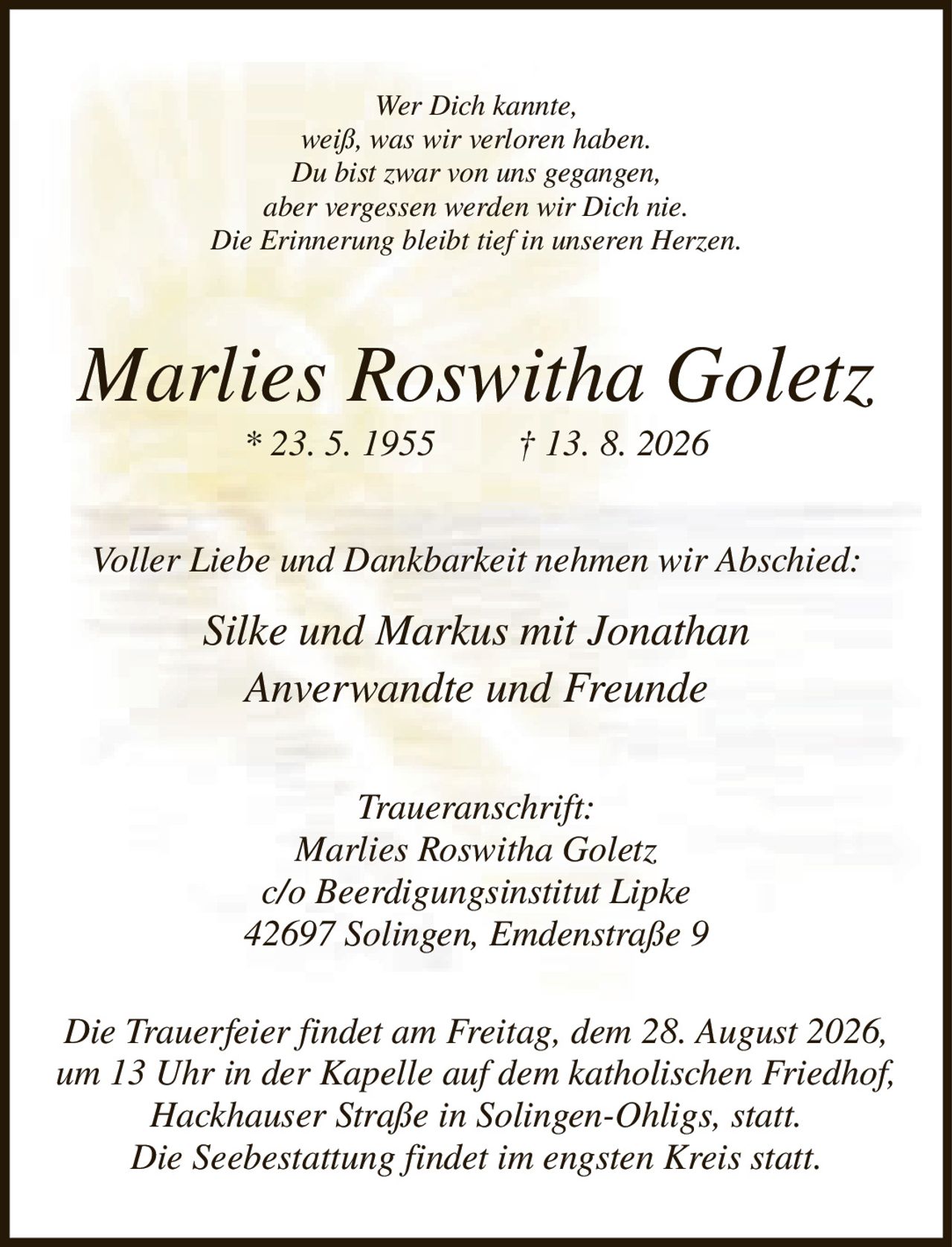 <p><i>Wer Dich kannte, weiß, was wir verloren haben. Du bist zwar von uns gegangen, aber vergessen werden wir Dich nie. Die Erinnerung bleibt tief in unseren Herzen.</i></p>

<p><strong>Marlies Roswitha Goletz</strong><br>
* 23. 5. 1955   † 13. 8. 2026</p>

<p><i>Voller Liebe und Dankbarkeit nehmen wir Abschied:</i></p>

<p><i>Silke und Markus mit Jonathan<br>
Anverwandte und Freunde</i></p>

<p><strong>Traueranschrift:</strong><br>
<i>Marlies Roswitha Goletz<br>
c/o Beerdigungsinstitut Lipke<br>
42697 Solingen, Emdenstraße 9</i></p>

<p><i>Die Trauerfeier findet am Freitag, dem 28. August 2026, um 13 Uhr in der Kapelle auf dem katholischen Friedhof, Hackhauser Straße in Solingen-Ohligs, statt. Die Seebestattung findet im engsten Kreis statt.</i></p>