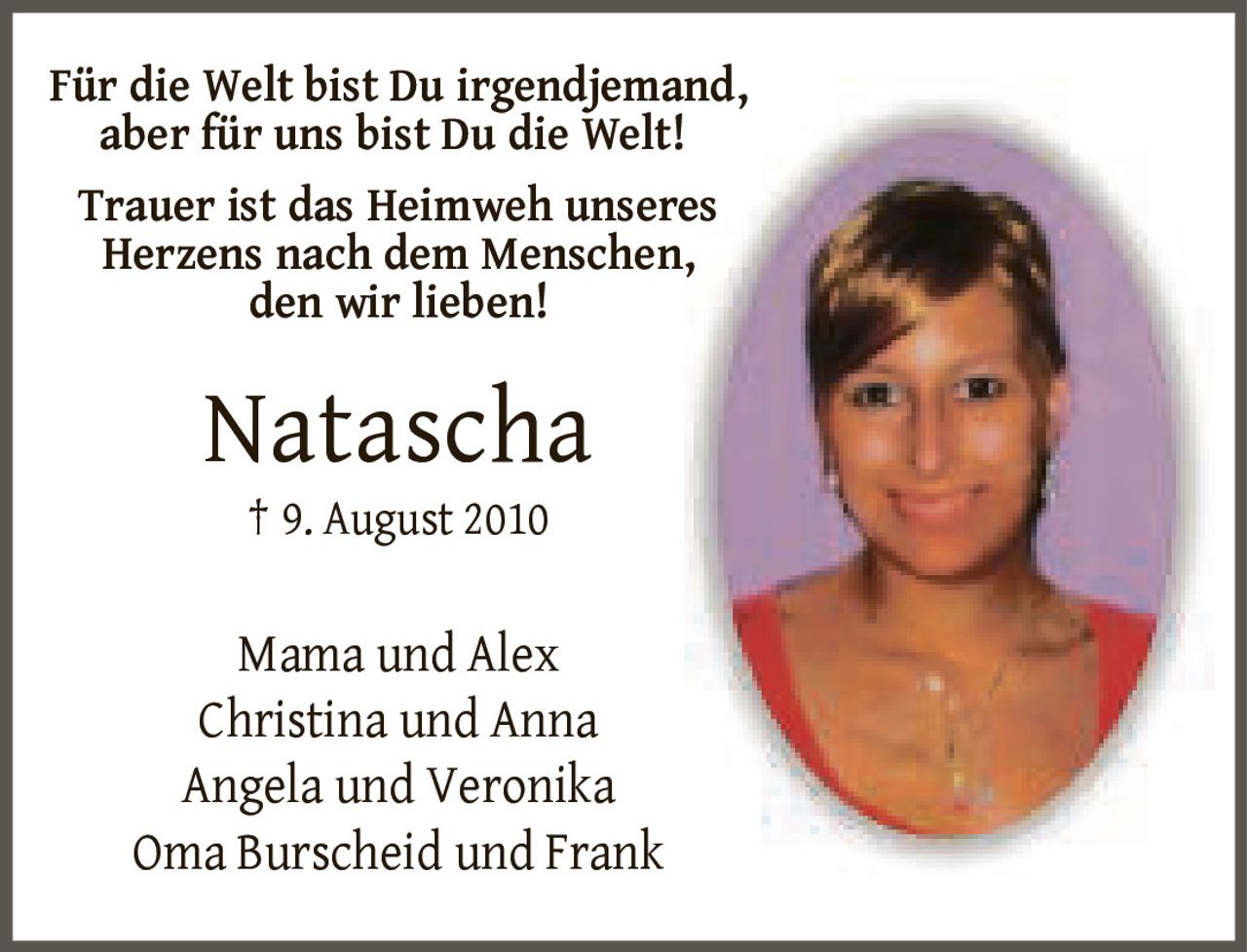 <p>Für die Welt bist Du irgendjemand, aber für uns bist Du die Welt!</p><p>Trauer ist das Heimweh unseres Herzens nach dem Menschen, den wir lieben!</p><p><strong>Natascha</strong><br>† 9. August 2010</p><p>Mama und Alex<br>Christina und Anna<br>Angela und Veronika<br>Oma Burscheid und Frank</p>