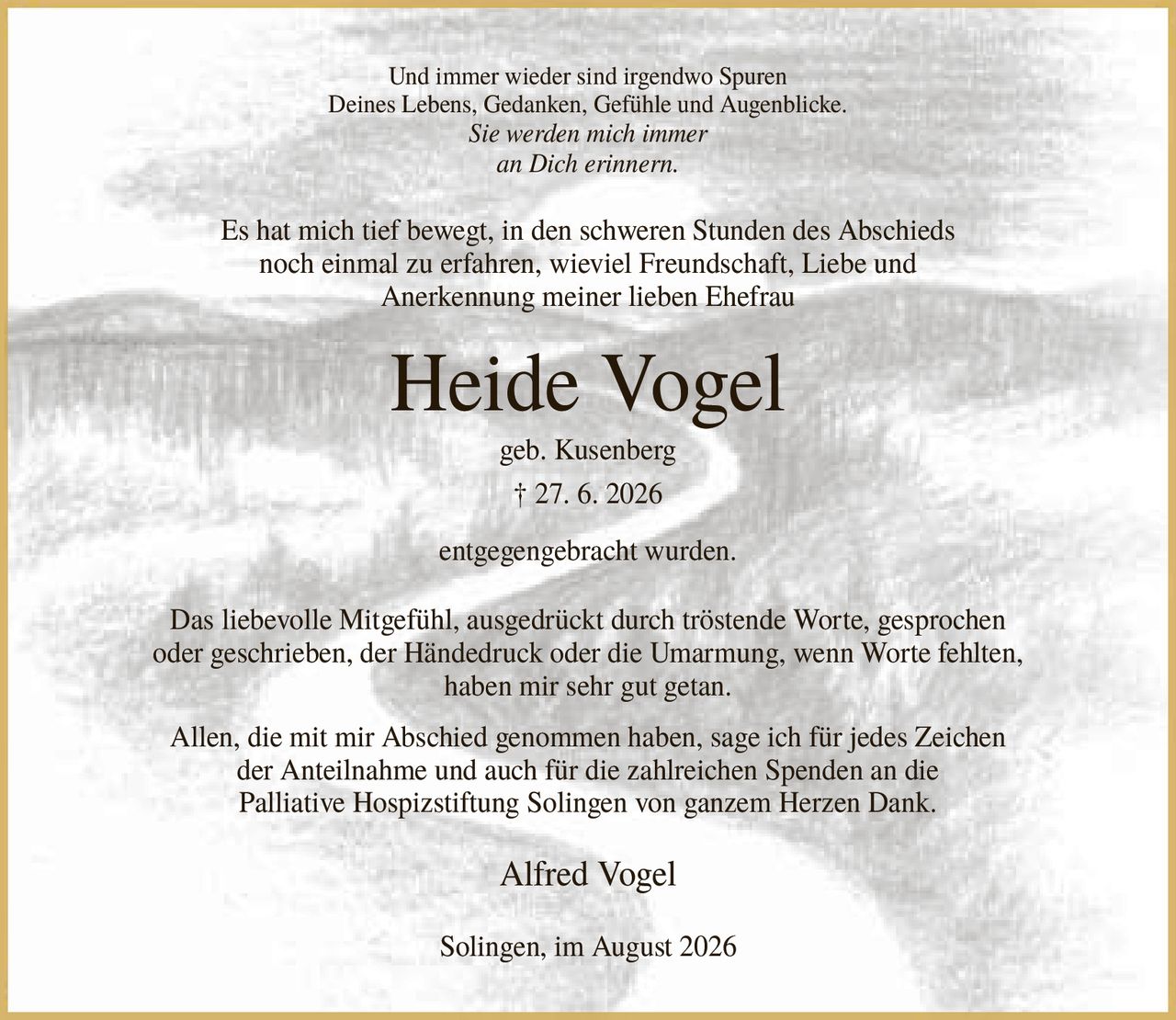 <p>Und immer wieder sind irgendwo Spuren<br>Deines Lebens, Gedanken, Gefühle und Augenblicke.<br>Sie werden mich immer<br>an Dich erinnern.</p><p>Es hat mich tief bewegt, in den schweren Stunden des Abschieds noch einmal zu erfahren, wieviel Freundschaft, Liebe und Anerkennung meiner lieben Ehefrau</p><p><strong>Heide Vogel</strong><br>geb. Kusenberg<br>† 27. 6. 2026</p><p>entgegengebracht wurden.</p><p>Das liebevolle Mitgefühl, ausgedrückt durch tröstende Worte, gesprochen oder geschrieben, der Händedruck oder die Umarmung, wenn Worte fehlten, haben mir sehr gut getan.</p><p>Allen, die mit mir Abschied genommen haben, sage ich für jedes Zeichen der Anteilnahme und auch für die zahlreichen Spenden an die Palliative Hospizstiftung Solingen von ganzem Herzen Dank.</p><p>Alfred Vogel</p><p>Solingen, im August 2026</p>
