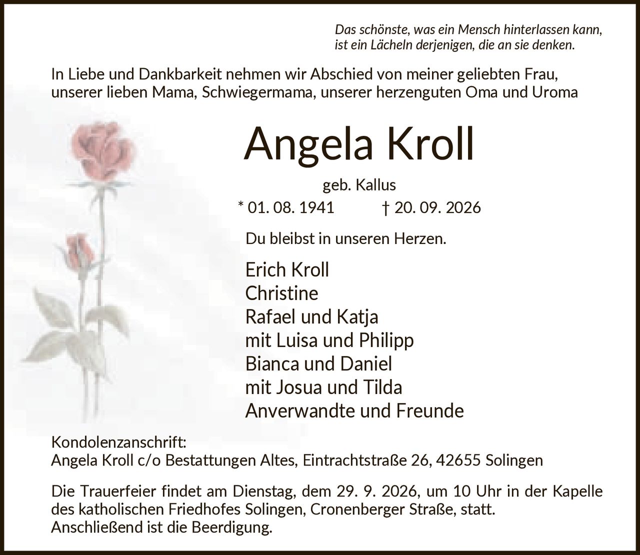 <p><i>Das schönste, was ein Mensch hinterlassen kann, ist ein Lächeln derjenigen, die an sie denken.</i></p>

<p>In Liebe und Dankbarkeit nehmen wir Abschied von meiner geliebten Frau, unserer lieben Mama, Schwiegermama, unserer herzenguten Oma und Uroma</p>

<p><strong>Angela Kroll</strong><br>geb. Kallus * 01. 08. 1941 † 20. 09. 2026</p>

<p>Du bleibst in unseren Herzen.</p>

<p>Erich Kroll<br>Christine<br>Rafael und Katja<br>mit Luisa und Philipp<br>Bianca und Daniel<br>mit Josua und Tilda<br>Anverwandte und Freunde</p>

<p><strong>Kondolenzanschrift:</strong><br>Angela Kroll c/o Bestattungen Altes, Eintrachtstraße 26, 42655 Solingen</p>

<p>Die Trauerfeier findet am Dienstag, dem 29. 9. 2026, um 10 Uhr in der Kapelle des katholischen Friedhofes Solingen, Cronenberger Straße, statt. Anschließend ist die Beerdigung.</p>