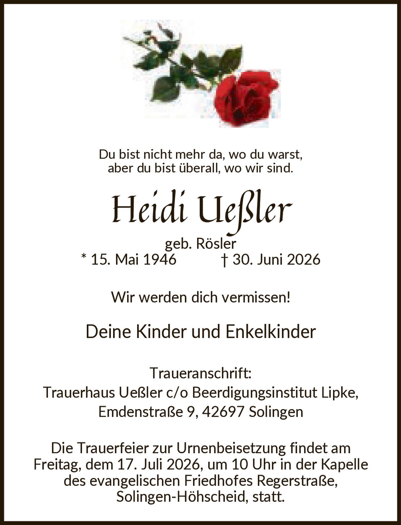 <p>Du bist nicht mehr da, wo du warst, aber du bist überall, wo wir sind.</p>
<p><strong>Heidi Ueßler</strong><br/>geb. Rösler<br/>* 15. Mai 1946 † 30. Juni 2026</p>
<p>Wir werden dich vermissen!</p>
<p>Deine Kinder und Enkelkinder</p>
<p><strong>Traueranschrift:</strong><br/>Trauerhaus Ueßler c/o Beerdigungsinstitut Lipke,<br/>Emdenstraße 9, 42697 Solingen</p>
<p>Die Trauerfeier zur Urnenbeisetzung findet am Freitag, dem 17. Juli 2026, um 10 Uhr in der Kapelle des evangelischen Friedhofes Regerstraße, Solingen-Höhscheid, statt.</p>
