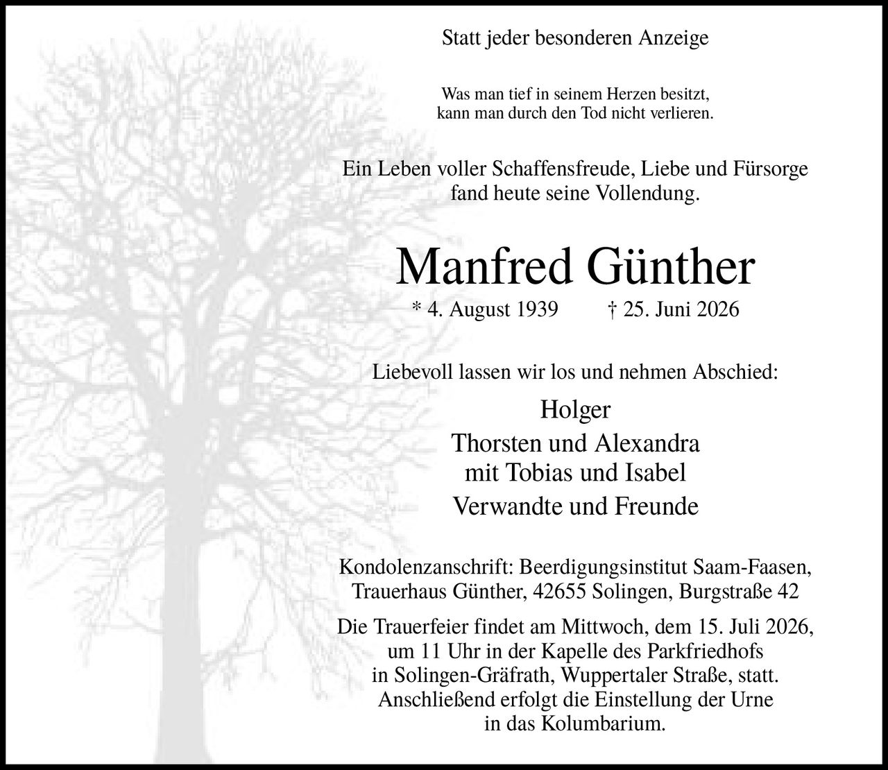 <p><strong>Statt jeder besonderen Anzeige</strong></p>

<p>Was man tief in seinem Herzen besitzt, kann man durch den Tod nicht verlieren. Ein Leben voller Schaffensfreude, Liebe und Fürsorge fand heute seine Vollendung.</p>

<p><strong>Manfred Günther</strong><br/>
* 4. August 1939 † 25. Juni 2026</p>

<p>Liebevoll lassen wir los und nehmen Abschied:<br/>
Holger<br/>
Thorsten und Alexandra<br/>
mit Tobias und Isabel<br/>
Verwandte und Freunde</p>

<p><strong>Kondolenzanschrift:</strong> Beerdigungsinstitut Saam-Faasen, Trauerhaus Günther, 42655 Solingen, Burgstraße 42</p>

<p>Die Trauerfeier findet am Mittwoch, dem 15. Juli 2026, um 11 Uhr in der Kapelle des Parkfriedhofs in Solingen-Gräfrath, Wuppertaler Straße, statt. Anschließend erfolgt die Einstellung der Urne in das Kolumbarium.</p>