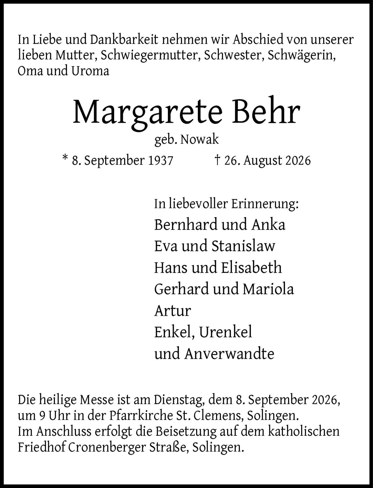 <p>In Liebe und Dankbarkeit nehmen wir Abschied von unserer lieben Mutter, Schwiegermutter, Schwester, Schwägerin, Oma und Uroma</p>

<p><strong>Margarete Behr</strong><br/>geb. Nowak<br/>* 8. September 1937 † 26. August 2026</p>

<p>In liebevoller Erinnerung:<br/>Bernhard und Anka<br/>Eva und Stanislaw<br/>Hans und Elisabeth<br/>Gerhard und Mariola<br/>Artur<br/>Enkel, Urenkel und Anverwandte</p>

<p>Die heilige Messe ist am Dienstag, dem 8. September 2026, um 9 Uhr in der Pfarrkirche St. Clemens, Solingen. Im Anschluss erfolgt die Beisetzung auf dem katholischen Friedhof Cronenberger Straße, Solingen.</p>