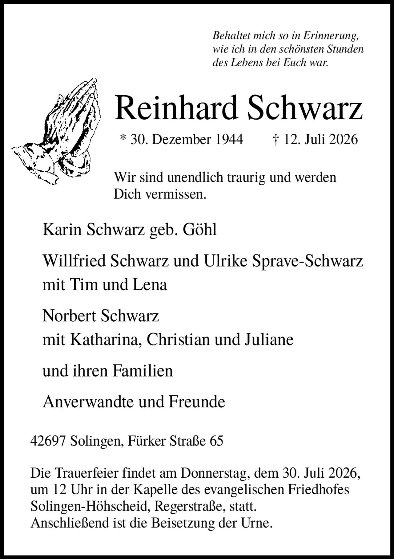 <p><i>Behaltet mich so in Erinnerung, wie ich in den schönsten Stunden des Lebens bei Euch war.</i></p>

<p><strong>Reinhard Schwarz</strong><br>
* 30. Dezember 1944 † 12. Juli 2026</p>

<p>Wir sind unendlich traurig und werden Dich vermissen.</p>

<p>Karin Schwarz geb. Göhl</p>

<p>Willfried Schwarz und Ulrike Sprave-Schwarz<br>
mit Tim und Lena</p>

<p>Norbert Schwarz<br>
mit Katharina, Christian und Juliane<br>
und ihren Familien</p>

<p>Anverwandte und Freunde</p>

<p>42697 Solingen, Fürker Straße 65</p>

<p>Die Trauerfeier findet am Donnerstag, dem 30. Juli 2026, um 12 Uhr in der Kapelle des evangelischen Friedhofes Solingen-Höhscheid, Regerstraße, statt. Anschließend ist die Beisetzung der Urne.</p>