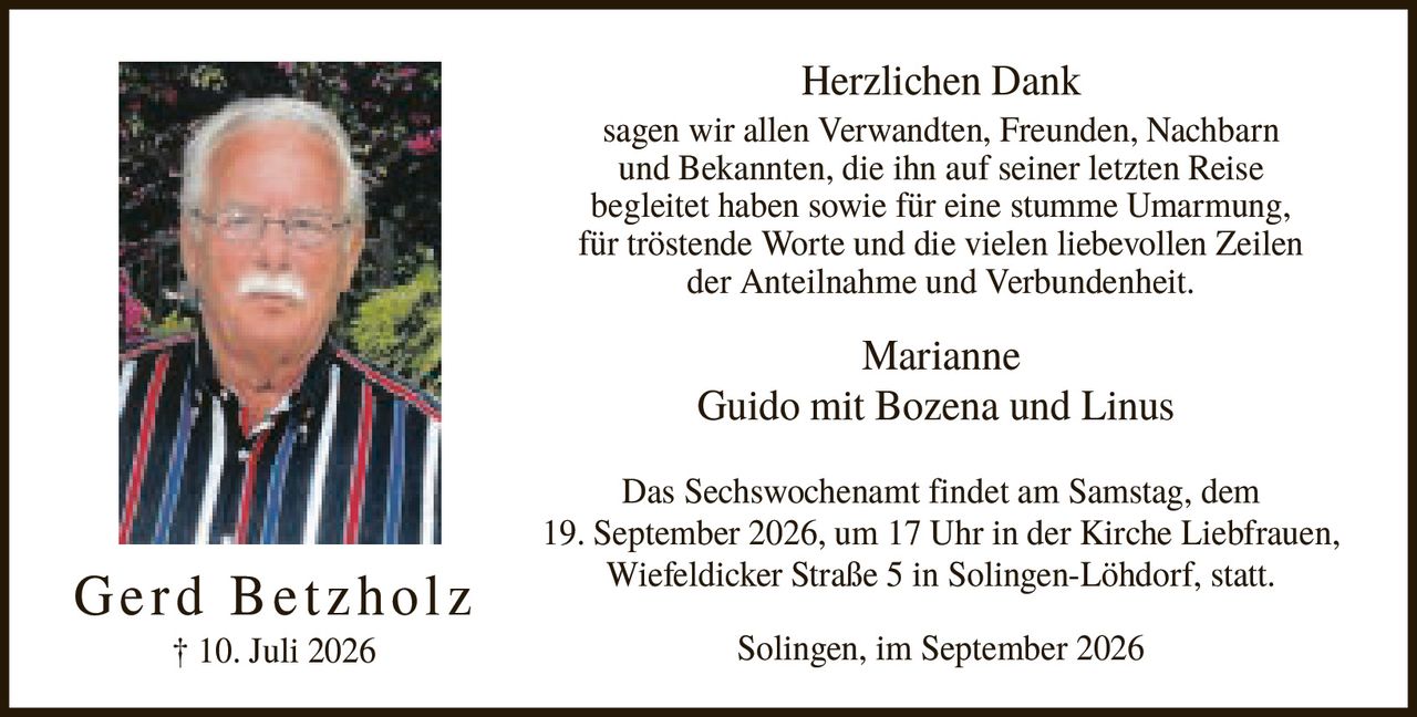 <p><strong>Herzlichen Dank</strong></p><p>sagen wir allen Verwandten, Freunden, Nachbarn und Bekannten, die ihn auf seiner letzten Reise begleitet haben sowie für eine stumme Umarmung, für tröstende Worte und die vielen liebevollen Zeilen der Anteilnahme und Verbundenheit.</p><p>Marianne<br>Guido mit Bozena und Linus</p><p>Das Sechswochenamt findet am Samstag, dem 19. September 2026, um 17 Uhr in der Kirche Liebfrauen, Wiefeldicker Straße 5 in Solingen-Löhdorf, statt.</p><p>Solingen, im September 2026</p>
