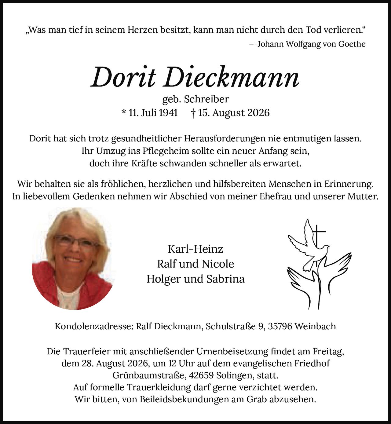 <p><i>„Was man tief in seinem Herzen besitzt, kann man nicht durch den Tod verlieren."</i><br/>— Johann Wolfgang von Goethe</p><p><strong>Dorit Dieckmann</strong><br/>geb. Schreiber<br/>* 11. Juli 1941 † 15. August 2026</p><p>Dorit hat sich trotz gesundheitlicher Herausforderungen nie entmutigen lassen.<br/>Ihr Umzug ins Pflegeheim sollte ein neuer Anfang sein,<br/>doch ihre Kräfte schwanden schneller als erwartet.</p><p>Wir behalten sie als fröhlichen, herzlichen und hilfsbereiten Menschen in Erinnerung.<br/>In liebevollem Gedenken nehmen wir Abschied von meiner Ehefrau und unserer Mutter.</p><p>Karl-Heinz<br/>Ralf und Nicole<br/>Holger und Sabrina</p><p>Kondolenzadresse: Ralf Dieckmann, Schulstraße 9, 35796 Weinbach</p><p>Die Trauerfeier mit anschließender Urnenbeisetzung findet am Freitag,<br/>dem 28. August 2026, um 12 Uhr auf dem evangelischen Friedhof<br/>Grünbaumstraße, 42659 Solingen, statt.<br/>Auf formelle Trauerkleidung darf gerne verzichtet werden.<br/>Wir bitten, von Beileidsbekundungen am Grab abzusehen.</p>