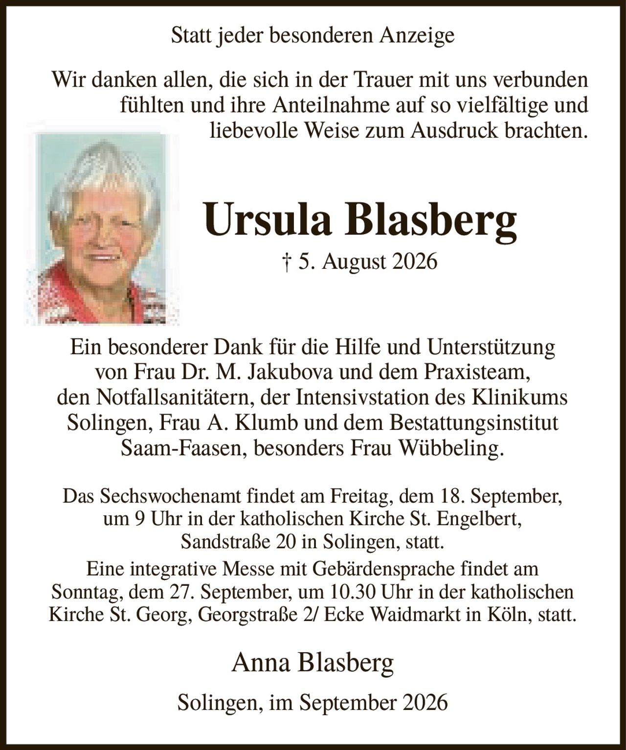 <p>Statt jeder besonderen Anzeige</p><p>Wir danken allen, die sich in der Trauer mit uns verbunden fühlten und ihre Anteilnahme auf so vielfältige und liebevolle Weise zum Ausdruck brachten.</p><p><strong>Ursula Blasberg</strong><br>† 5. August 2026</p><p>Ein besonderer Dank für die Hilfe und Unterstützung von Frau Dr. M. Jakubova und dem Praxisteam, den Notfallsanitätern, der Intensivstation des Klinikums Solingen, Frau A. Klumb und dem Bestattungsinstitut Saam-Faasen, besonders Frau Wübbeling.</p><p>Das Sechswochenamt findet am Freitag, dem 18. September, um 9 Uhr in der katholischen Kirche St. Engelbert, Sandstraße 20 in Solingen, statt.</p><p>Eine integrative Messe mit Gebärdensprache findet am Sonntag, dem 27. September, um 10.30 Uhr in der katholischen Kirche St. Georg, Georgstraße 2/ Ecke Waidmarkt in Köln, statt.</p><p>Anna Blasberg</p><p>Solingen, im September 2026</p>
