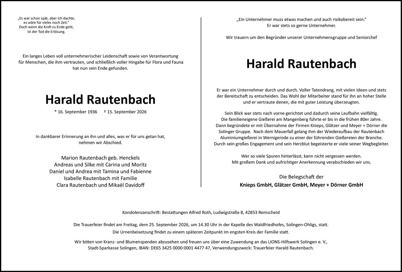 <p>„Es war schon spät, aber ich dachte, es wäre für vieles noch Zeit."<br>Doch wenn die Kraft zu Ende geht, ist der Tod die Erlösung.</p>

<p>Ein langes Leben voll unternehmerischer Leidenschaft sowie von Verantwortung für Menschen, die ihm vertrauten, und schließlich voller Hingabe für Flora und Fauna hat nun sein Ende gefunden.</p>

<p><strong>Harald Rautenbach</strong><br>* 16. September 1936 † 15. September 2026</p>

<p>In dankbarer Erinnerung an ihn und alles, was er für uns getan hat, nehmen wir Abschied.</p>

<p>Marion Rautenbach geb. Henckels<br>Andreas und Silke mit Carina und Moritz<br>Daniel und Andrea mit Tamina und Fabienne<br>Isabelle Rautenbach mit Familie<br>Clara Rautenbach und Mikaël Davidoff</p>

<p>Kondolenzanschrift: Bestattungen Alfred Roth, Ludwigstraße 8, 42853 Remscheid</p>

<p>Die Trauerfeier findet am Freitag, dem 25. September 2026, um 14.30 Uhr in der Kapelle des Waldfriedhofes, Solingen-Ohligs, statt.<br>Die Urnenbeisetzung findet zu einem späteren Zeitpunkt im engsten Kreis der Familie statt.</p>

<p>Wir bitten von Kranz- und Blumenspenden abzusehen und freuen uns über eine Zuwendung an das LIONS-Hilfswerk Solingen e. V., Stadt-Sparkasse Solingen, IBAN: DE65 3425 0000 0001 4477 47, Verwendungszweck: Trauerfeier Harald Rautenbach.</p>

<p>„Ein Unternehmer muss etwas machen und auch risikobereit sein."<br>Er war stets so gerne Unternehmer.</p>

<p>Wir trauern um den Begründer unserer Unternehmensgruppe und Seniorchef<br><strong>Harald Rautenbach</strong></p>

<p>Er war ein Unternehmer durch und durch. Voller Tatendrang, mit vielen Ideen und stets der Bereitschaft zu entscheiden. Das Wohl der Mitarbeiter stand für ihn an hoher Stelle und er vertraute denen, die mit guter Leistung überzeugten.</p>

<p>Sein Blick war stets nach vorne gerichtet und dadurch seine Laufbahn vielfältig. Die familieneigene Gießerei am Mangenberg führte er bis in die frühen 80er Jahre. Dann begründete er mit Übernahme der Firmen Knieps, Glätzer und Meyer + Dörner die Solinger Gruppe. Nach dem Mauerfall gelang ihm der Wiederaufbau der Rautenbach Aluminiumgießerei in Wernigerode zu einer der führenden Gießereien der Branche.</p>

<p>Durch sein großes Engagement und sein Herzblut begeisterte er viele seiner Wegbegleiter. Wer so viele Spuren hinterlässt, kann nicht vergessen werden.</p>

<p>Mit großem Dank und aufrichtiger Anerkennung verabschieden wir uns.</p>

<p>Die Belegschaft der<br>Knieps GmbH, Glätzer GmbH, Meyer + Dörner GmbH</p>