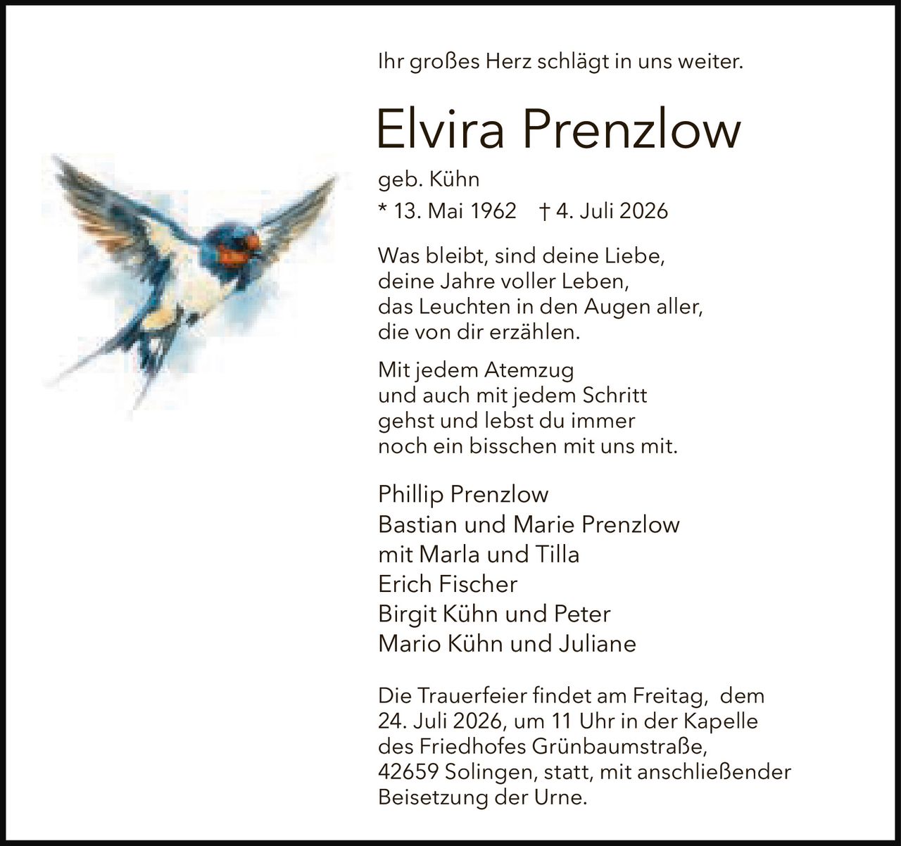 <p>Ihr großes Herz schlägt in uns weiter.</p>

<p><strong>Elvira Prenzlow</strong><br>
geb. Kühn<br>
* 13. Mai 1962 † 4. Juli 2026</p>

<p>Was bleibt, sind deine Liebe,<br>
deine Jahre voller Leben,<br>
das Leuchten in den Augen aller,<br>
die von dir erzählen.</p>

<p>Mit jedem Atemzug<br>
und auch mit jedem Schritt<br>
gehst und lebst du immer<br>
noch ein bisschen mit uns mit.</p>

<p>Phillip Prenzlow<br>
Bastian und Marie Prenzlow<br>
mit Marla und Tilla<br>
Erich Fischer<br>
Birgit Kühn und Peter<br>
Mario Kühn und Juliane</p>

<p>Die Trauerfeier findet am Freitag, dem 24. Juli 2026, um 11 Uhr in der Kapelle des Friedhofes Grünbaumstraße, 42659 Solingen, statt, mit anschließender Beisetzung der Urne.</p>