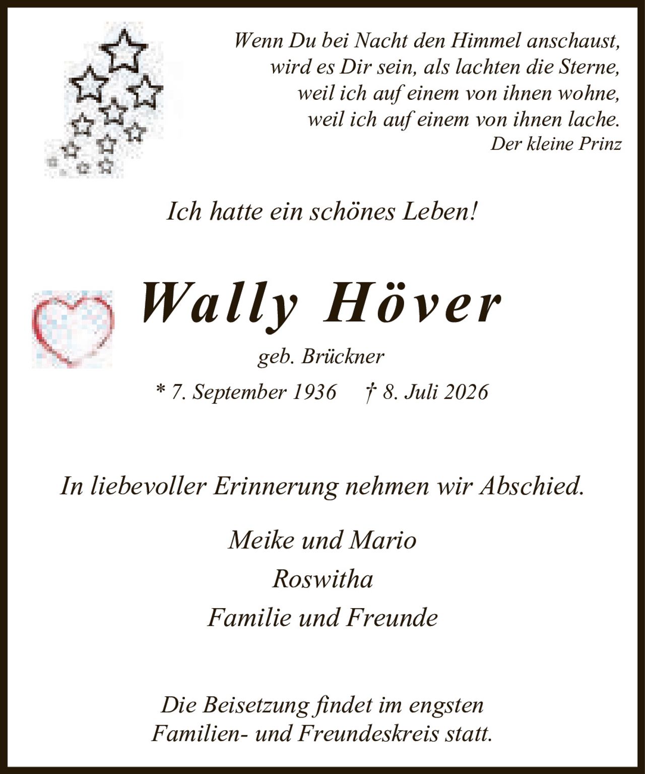 <p><i>Wenn Du bei Nacht den Himmel anschaust,<br>wird es Dir sein, als lachten die Sterne,<br>weil ich auf einem von ihnen wohne,<br>weil ich auf einem von ihnen lache.<br>Der kleine Prinz</i></p><p><i>Ich hatte ein schönes Leben!</i></p><p><strong>Wally Höver</strong><br>geb. Brückner<br>* 7. September 1936  † 8. Juli 2026</p><p>In liebevoller Erinnerung nehmen wir Abschied.</p><p>Meike und Mario<br>Roswitha<br>Familie und Freunde</p><p>Die Beisetzung findet im engsten<br>Familien- und Freundeskreis statt.</p>
