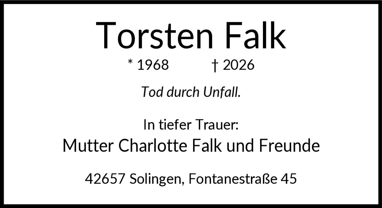 <p><strong>Torsten Falk</strong></p>
<p>* 1968 † 2026</p>
<p><i>Tod durch Unfall.</i></p>
<p>In tiefer Trauer:</p>
<p>Mutter Charlotte Falk und Freunde</p>
<p>42657 Solingen, Fontanestraße 45</p>
