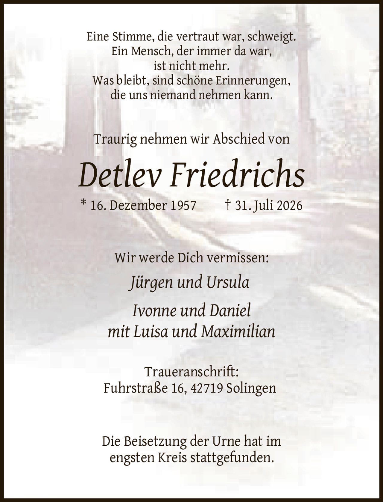 <p>Eine Stimme, die vertraut war, schweigt. Ein Mensch, der immer da war, ist nicht mehr. Was bleibt, sind schöne Erinnerungen, die uns niemand nehmen kann. Traurig nehmen wir Abschied von</p>

<p><strong>Detlev Friedrichs</strong><br/>
* 16. Dezember 1957  † 31. Juli 2026</p>

<p>Wir werde Dich vermissen:<br/>
<i>Jürgen und Ursula<br/>
Ivonne und Daniel<br/>
mit Luisa und Maximilian</i></p>

<p><strong>Traueranschrift:</strong><br/>
Fuhrstraße 16, 42719 Solingen</p>

<p>Die Beisetzung der Urne hat im engsten Kreis stattgefunden.</p>
