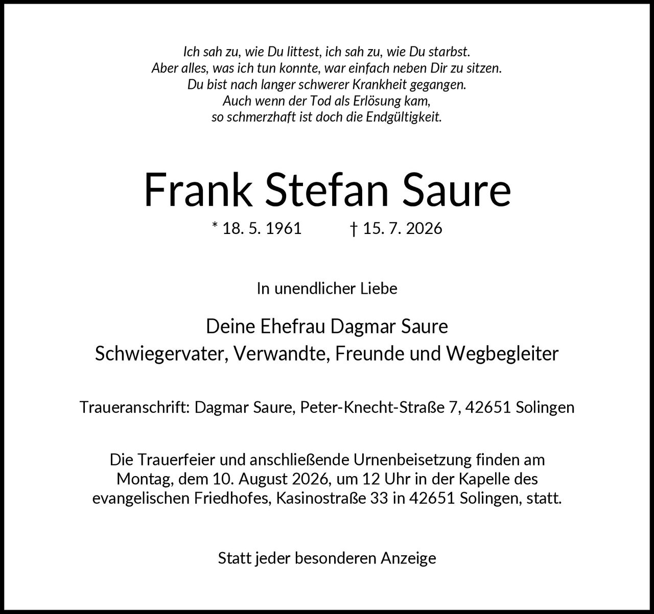 <p><i>Ich sah zu, wie Du littst, ich sah zu, wie Du starbst. Aber alles, was ich tun konnte, war einfach neben Dir zu sitzen. Du bist nach langer schwerer Krankheit gegangen. Auch wenn der Tod als Erlösung kam, so schmerzhaft ist doch die Endgültigkeit.</i></p>
<p><strong>Frank Stefan Saure</strong><br/>* 18. 5. 1961        † 15. 7. 2026</p>
<p>In unendlicher Liebe</p>
<p><strong>Deine Ehefrau Dagmar Saure</strong><br/>Schwiegervater, Verwandte, Freunde und Wegbegleiter</p>
<p><strong>Traueranschrift:</strong> Dagmar Saure, Peter-Knecht-Straße 7, 42651 Solingen</p>
<p>Die Trauerfeier und anschließende Urnenbeisetzung finden am Montag, dem 10. August 2026, um 12 Uhr in der Kapelle des evangelischen Friedhofes, Kasinostraße 33 in 42651 Solingen, statt.</p>
<p>Statt jeder besonderen Anzeige</p>