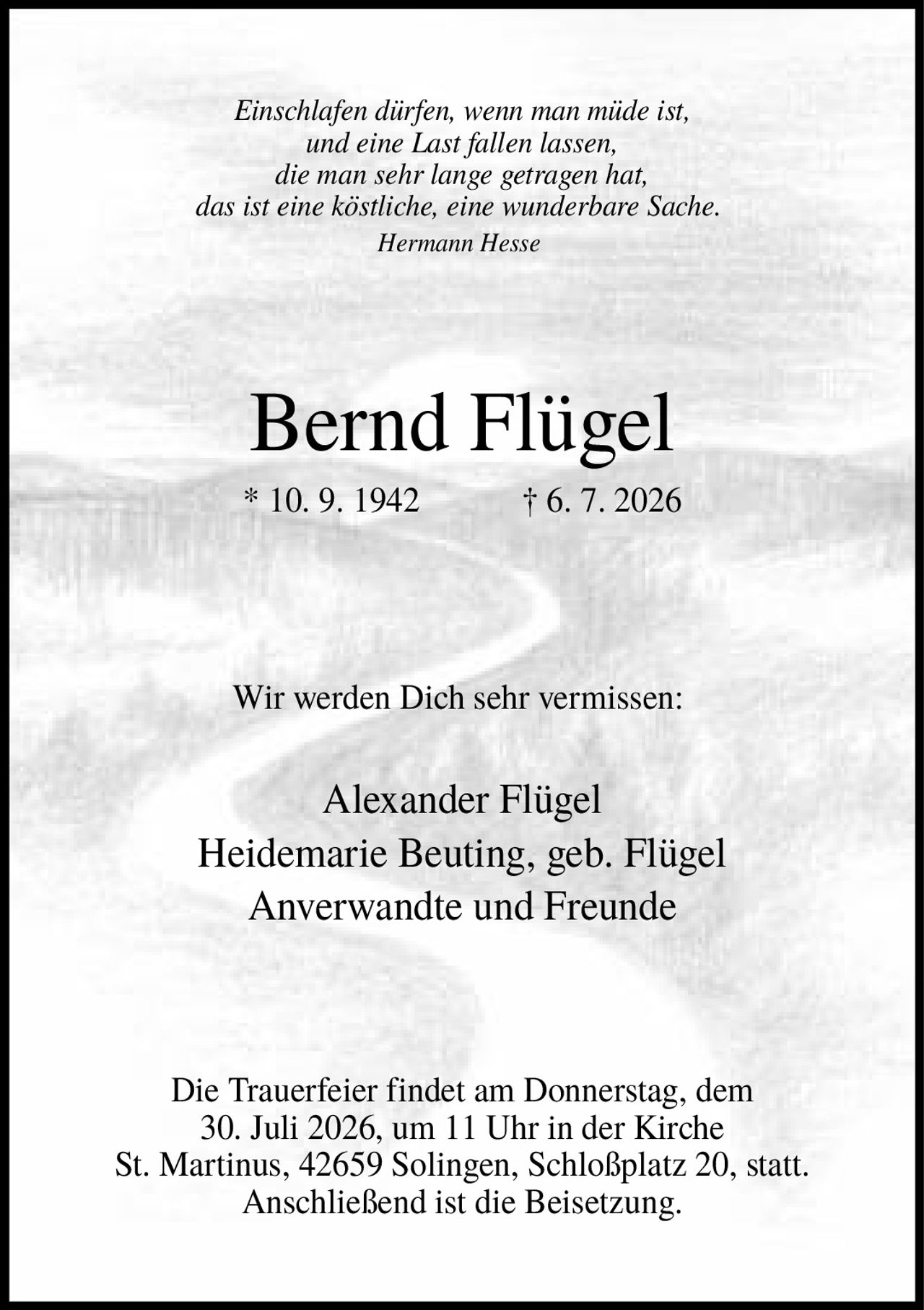 <p><i>Einschlafen dürfen, wenn man müde ist, und eine Last fallen lassen, die man sehr lange getragen hat, das ist eine köstliche, eine wunderbare Sache.<br>Hermann Hesse</i></p><p><strong>Bernd Flügel</strong><br>* 10. 9. 1942 † 6. 7. 2026</p><p>Wir werden Dich sehr vermissen:</p><p>Alexander Flügel<br>Heidemarie Beuting, geb. Flügel<br>Anverwandte und Freunde</p><p>Die Trauerfeier findet am Donnerstag, dem 30. Juli 2026, um 11 Uhr in der Kirche St. Martinus, 42659 Solingen, Schloßplatz 20, statt. Anschließend ist die Beisetzung.</p>