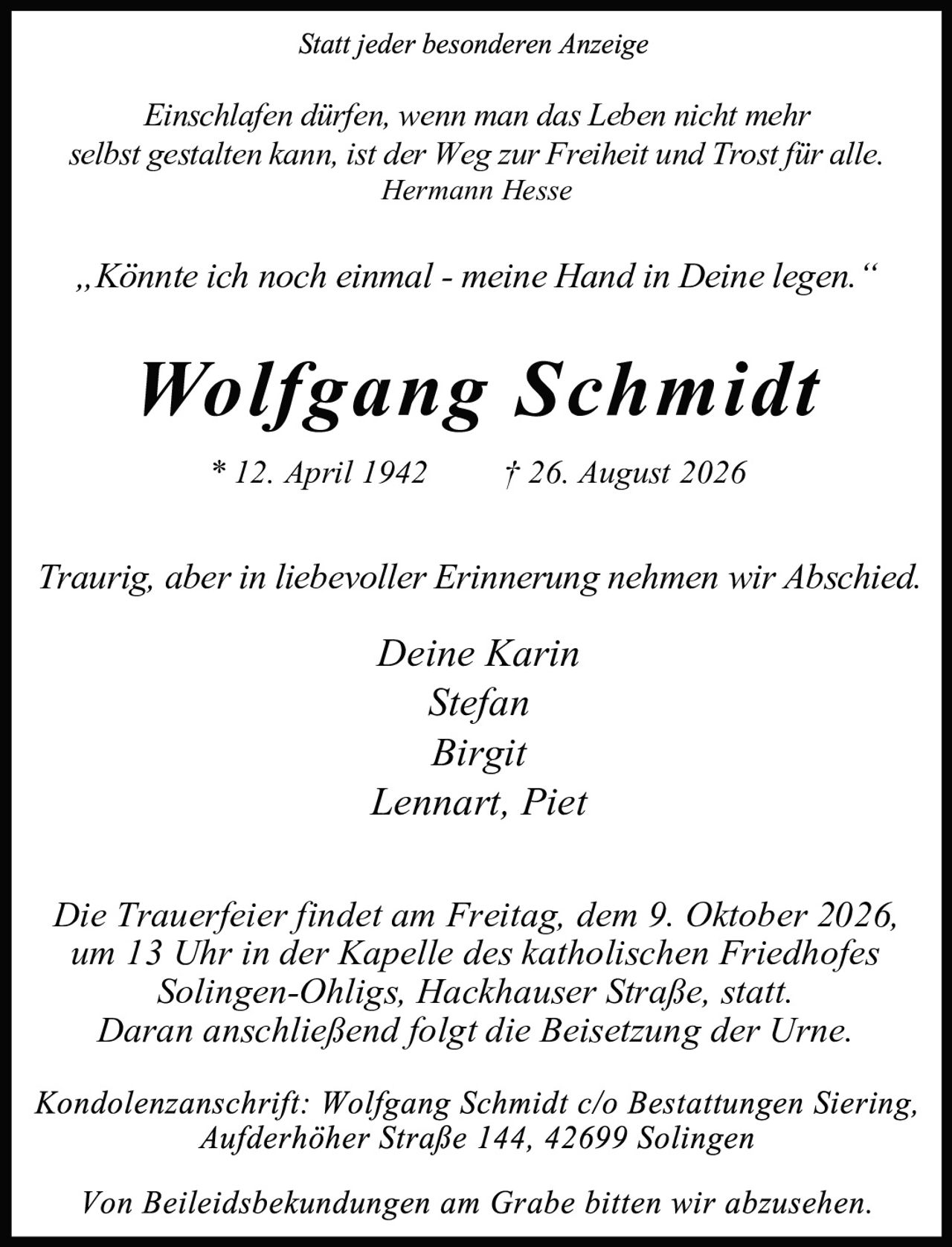 <p>* 12. April 1942     † 26. August 2026</p>

<p>Traurig, aber in liebevoller Erinnerung nehmen wir Abschied.</p>

<p>Deine Karin<br/>Stefan<br/>Birgit<br/>Lennart, Piet</p>

<p>Die Trauerfeier findet am Freitag, dem 9. Oktober 2026, um 13 Uhr in der Kapelle des katholischen Friedhofes Solingen-Ohligs, Hackhauser Straße, statt. Daran anschließend folgt die Beisetzung der Urne.</p>

<p>Kondolenzanschrift: Wolfgang Schmidt c/o Bestattungen Siering, Aufderhoher Straße 144, 42699 Solingen</p>

<p>Von Beileidesbekündungen am Grabe bitten wir abzusehen.</p>

<p><i>Statt jeder besonderen Anzeige</i></p>

<p><i>Einschlafen dürfen, wenn man das Leben nicht mehr<br/>selbst gestalten kann, ist der Weg zur Freiheit und Trost für alle.<br/>Hermann Hesse</i></p>

<p><i>„Könnte ich noch einmal - meine Hand in Deine legen."</i></p>