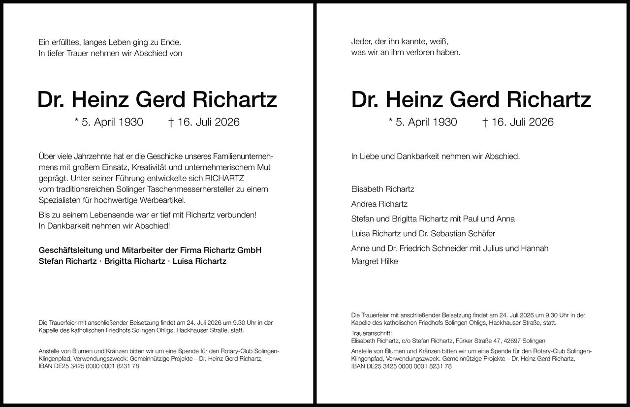 <p>Ein erfülltes, langes Leben ging zu Ende.<br>In tiefer Trauer nehmen wir Abschied von</p>

<p><strong>Dr. Heinz Gerd Richartz</strong><br>* 5. April 1930 † 16. Juli 2026</p>

<p>Über viele Jahrzehnte hat er die Geschicke unseres Familienunternehmens mit großem Einsatz, Kreativität und unternehmerischem Mut geprägt. Unter seiner Führung entwickelte sich RICHARTZ vom traditionsreichen Solinger Taschenmesserhersteller zu einem Spezialisten für hochwertige Werbeartikel.</p>

<p>Bis zu seinem Lebensende war er tief mit Richartz verbunden!<br>In Dankbarkeit nehmen wir Abschied!</p>

<p><strong>Geschäftsleitung und Mitarbeiter der Firma Richartz GmbH</strong><br>Stefan Richartz · Brigitta Richartz · Luisa Richartz</p>

<p>Die Trauerfeier mit anschließender Beisetzung findet am 24. Juli 2026 um 9.30 Uhr in der Kapelle des katholischen Friedhofs Solingen Ohligs, Hackhauser Straße, statt.</p>

<p>Anstelle von Blumen und Kränzen bitten wir um eine Spende für den Rotary-Club Solingen-Klingenpfad, Verwendungszweck: Gemeinnützige Projekte – Dr. Heinz Gerd Richartz,<br>IBAN DE25 3425 0000 0001 8231 78</p>

<p>In Liebe und Dankbarkeit nehmen wir Abschied.</p>

<p>Elisabeth Richartz<br>Andrea Richartz<br>Stefan und Brigitta Richartz mit Paul und Anna<br>Luisa Richartz und Dr. Sebastian Schäfer<br>Anne und Dr. Friedrich Schneider mit Julius und Hannah<br>Margret Hilke</p>

<p>Traueranschrift:<br>Elisabeth Richartz, c/o Stefan Richartz, Fürker Straße 47, 42697 Solingen</p>

<p>Jeder, der ihn kannte, weiß, was wir an ihm verloren haben.</p>