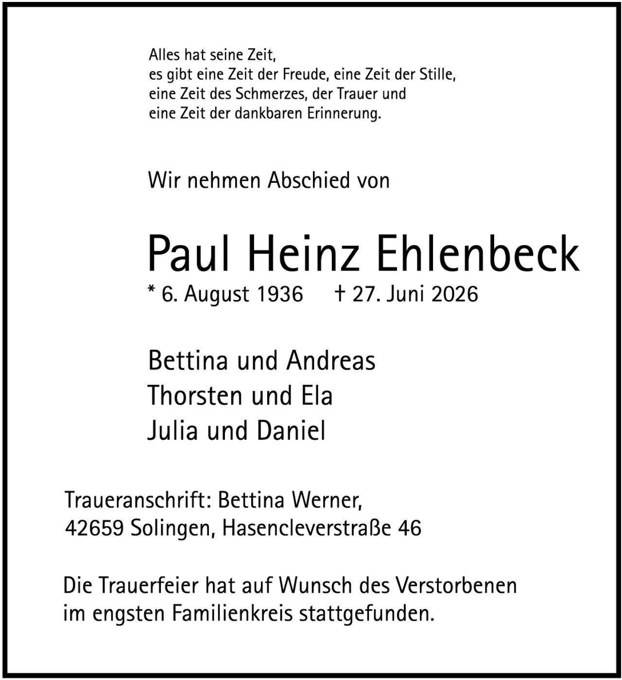 <p>Alles hat seine Zeit, es gibt eine Zeit der Freude, eine Zeit der Stille, eine Zeit des Schmerzes, der Trauer und eine Zeit der dankbaren Erinnerung.</p>

<p>Wir nehmen Abschied von</p>

<p><strong>Paul Heinz Ehlenbeck</strong><br/>
* 6. August 1936     † 27. Juni 2026</p>

<p>Bettina und Andreas<br/>
Thorsten und Ela<br/>
Julia und Daniel</p>

<p>Traueranschrift: Bettina Werner,<br/>
42659 Solingen, Hasencleverstraße 46</p>

<p>Die Trauerfeier hat auf Wunsch des Verstorbenen im engsten Familienkreis stattgefunden.</p>