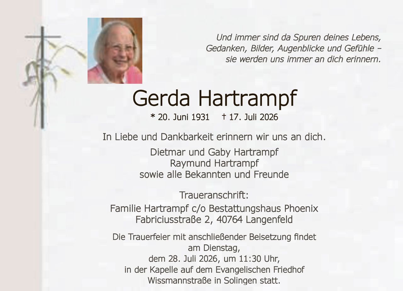 <p>Und immer sind da Spuren deines Lebens, Gedanken, Bilder, Augenblicke und Gefühle – sie werden uns immer an dich erinnern.</p>

<p><strong>Gerda Hartrampf</strong><br>
* 20. Juni 1931 † 17. Juli 2026</p>

<p>In Liebe und Dankbarkeit erinnern wir uns an dich.<br>
Dietmar und Gaby Hartrampf<br>
Raymund Hartrampf<br>
sowie alle Bekannten und Freunde</p>

<p><strong>Traueranschrift:</strong><br>
Familie Hartrampf c/o Bestattungshaus Phoenix<br>
Fabriciusstraße 2, 40764 Langenfeld</p>

<p>Die Trauerfeier mit anschließender Beisetzung findet<br>
am Dienstag,<br>
dem 28. Juli 2026, um 11:30 Uhr,<br>
in der Kapelle auf dem Evangelischen Friedhof<br>
Wissmannstraße in Solingen statt.</p>