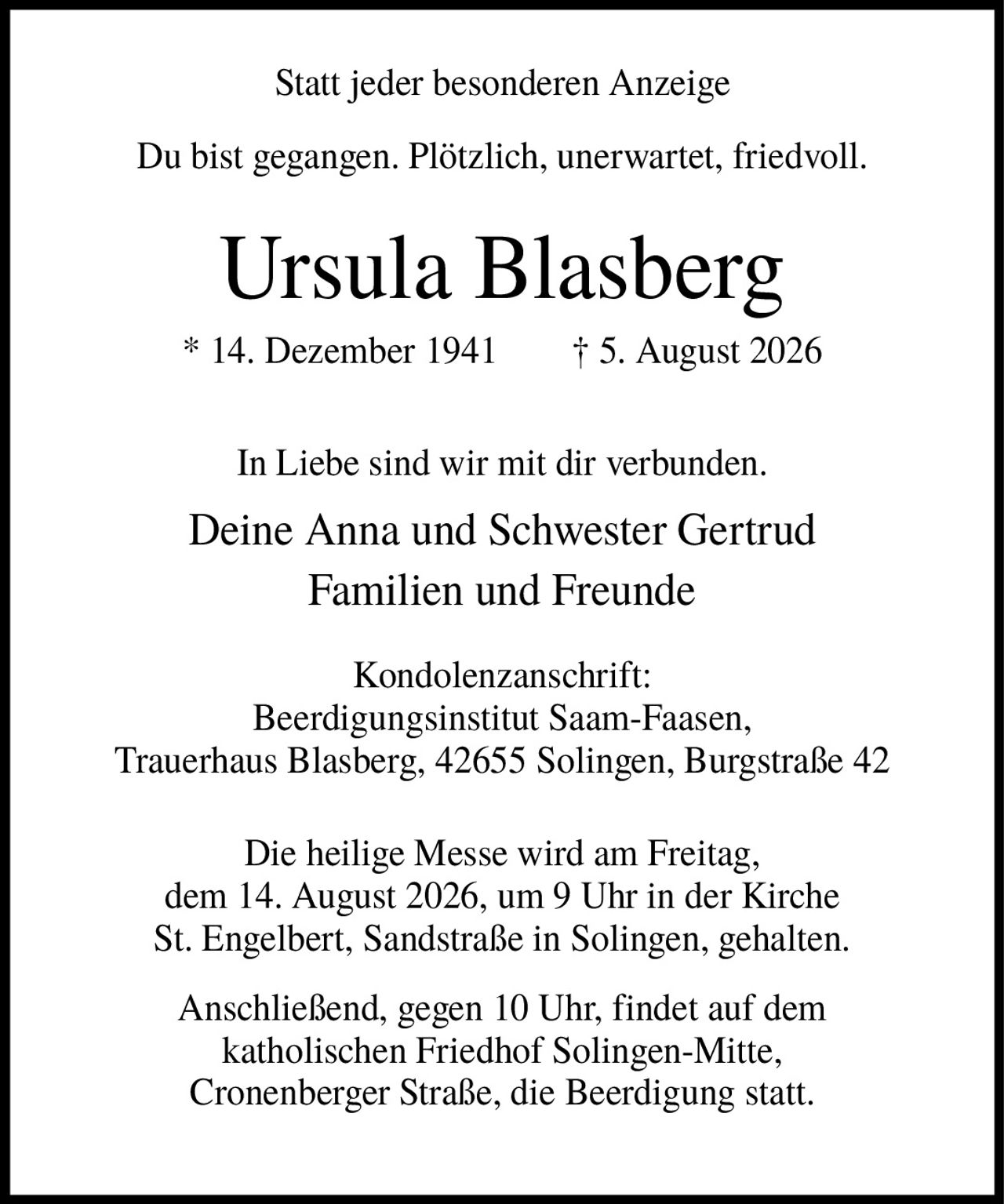 <p>Statt jeder besonderen Anzeige</p><p>Du bist gegangen. Plötzlich, unerwartet, friedvoll.</p><p><strong>Ursula Blasberg</strong><br/>* 14. Dezember 1941 † 5. August 2026</p><p>In Liebe sind wir mit dir verbunden.<br/>Deine Anna und Schwester Gertrud<br/>Familien und Freunde</p><p>Kondolenzanschrift:<br/>Beerdigungsinstitut Saam-Faasen,<br/>Trauerhaus Blasberg, 42655 Solingen, Burgstraße 42</p><p>Die heilige Messe wird am Freitag, dem 14. August 2026, um 9 Uhr in der Kirche St. Engelbert, Sandstraße in Solingen, gehalten.</p><p>Anschließend, gegen 10 Uhr, findet auf dem katholischen Friedhof Solingen-Mitte, Cronenberger Straße, die Beerdigung statt.</p>