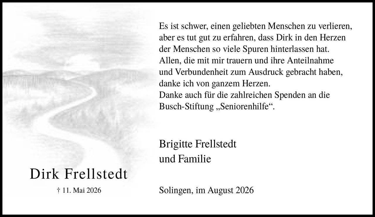 <p>Es ist schwer, einen geliebten Menschen zu verlieren, aber es tut gut zu erfahren, dass Dirk in den Herzen der Menschen so viele Spuren hinterlassen hat. Allen, die mit mir trauern und ihre Anteilnahme und Verbundenheit zum Ausdruck gebracht haben, danke ich von ganzem Herzen. Danke auch für die zahlreichen Spenden an die Busch-Stiftung „Seniorenhilfe".</p><p>Brigitte Frellstedt und Familie</p><p>Solingen, im August 2026</p>