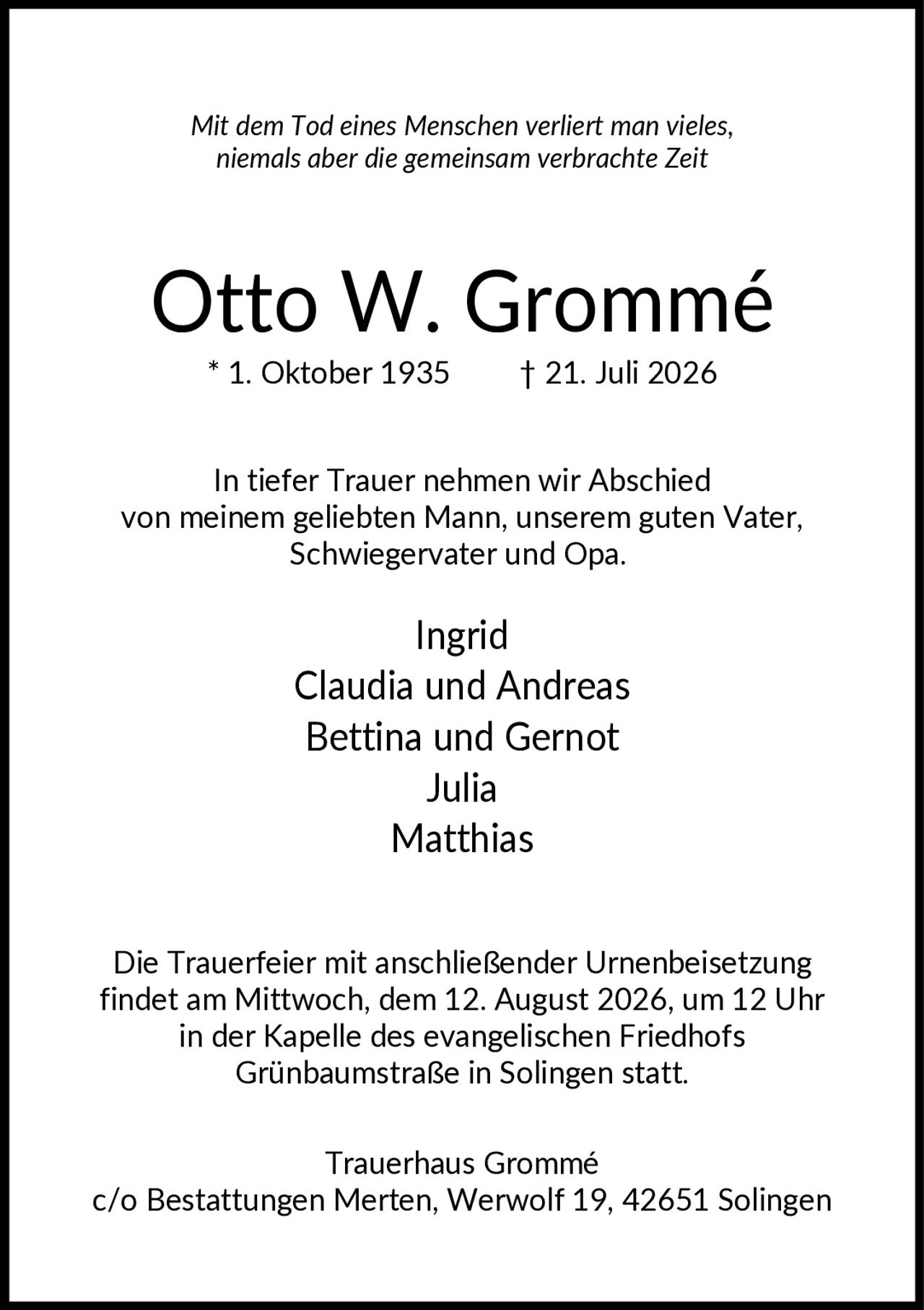 <p><i>Mit dem Tod eines Menschen verliert man vieles, niemals aber die gemeinsam verbrachte Zeit</i></p><p><strong>Otto W. Grommé</strong></p><p>* 1. Oktober 1935    † 21. Juli 2026</p><p>In tiefer Trauer nehmen wir Abschied von meinem geliebten Mann, unserem guten Vater, Schwiegervater und Opa.</p><p>Ingrid<br/>Claudia und Andreas<br/>Bettina und Gernot<br/>Julia<br/>Matthias</p><p>Die Trauerfeier mit anschließender Urnenbeisetzung findet am Mittwoch, dem 12. August 2026, um 12 Uhr in der Kapelle des evangelischen Friedhofs Grünbaumstraße in Solingen statt.</p><p>Trauerhaus Grommé<br/>c/o Bestattungen Merten, Werwolf 19, 42651 Solingen</p>