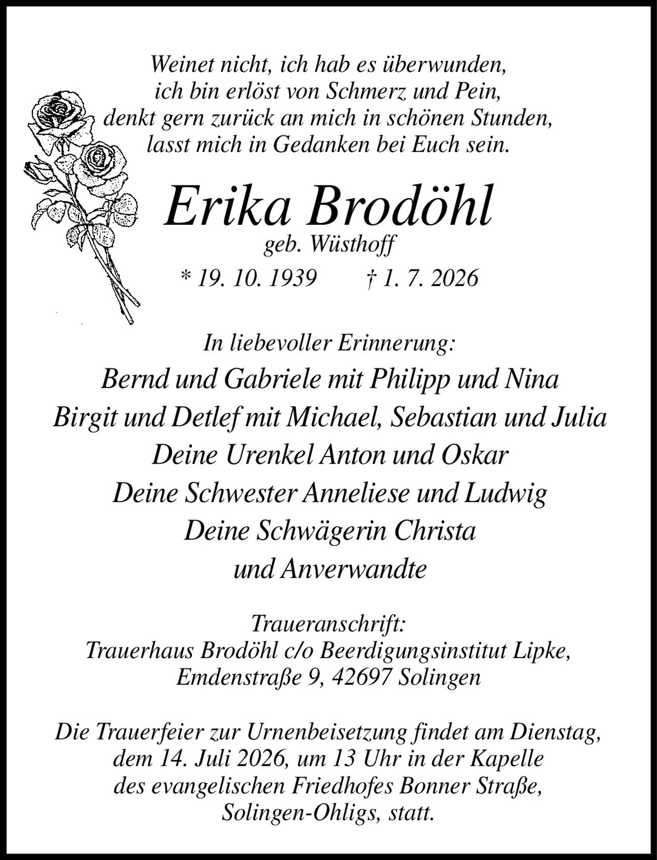 <p><i>Weinet nicht, ich hab es überwunden, ich bin erlöst von Schmerz und Pein, denkt gern zurück an mich in schönen Stunden, lasst mich in Gedanken bei Euch sein.</i></p>

<p><strong>Erika Brodöhl</strong><br>geb. Wüsthoff * 19. 10. 1939 † 1. 7. 2026</p>

<p><strong>In liebevoller Erinnerung:</strong><br>Bernd und Gabriele mit Philipp und Nina<br>Birgit und Detlef mit Michael, Sebastian und Julia<br>Deine Urenkel Anton und Oskar<br>Deine Schwester Anneliese und Ludwig<br>Deine Schwägerin Christa<br>und Anverwandte</p>

<p><strong>Traueranschrift:</strong><br>Trauerhaus Brodöhl c/o Beerdigungsinstitut Lipke, Emdenstraße 9, 42697 Solingen</p>

<p>Die Trauerfeier zur Urnenbeisetzung findet am Dienstag, dem 14. Juli 2026, um 13 Uhr in der Kapelle des evangelischen Friedhofes Bonner Straße, Solingen-Ohligs, statt.</p>