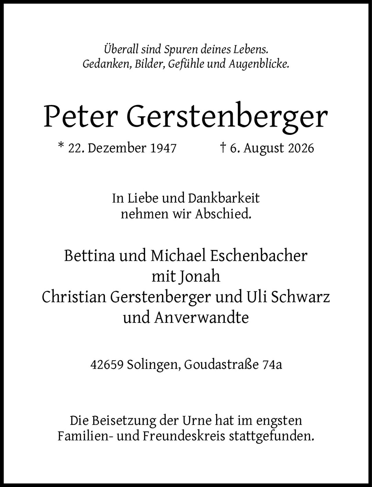 <p><i>Überall sind Spuren deines Lebens. Gedanken, Bilder, Gefühle und Augenblicke.</i></p><p><strong>Peter Gerstenberger</strong><br>* 22. Dezember 1947 † 6. August 2026</p><p>In Liebe und Dankbarkeit<br>nehmen wir Abschied.</p><p>Bettina und Michael Eschenbacher<br>mit Jonah Christian Gerstenberger und Uli Schwarz<br>und Anverwandte</p><p>42659 Solingen, Goudastraße 74a</p><p>Die Beisetzung der Urne hat im engsten Familien- und Freundeskreis stattgefunden.</p>