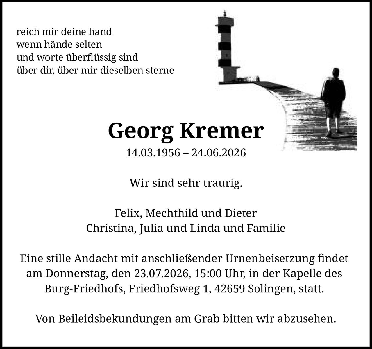 <p><i>reich mir deine hand<br>wenn hände selten<br>und worte überflüssig sind<br>über dir, über mir dieselben sterne</i></p><p><strong>Georg Kremer</strong><br>14.03.1956 – 24.06.2026</p><p>Wir sind sehr traurig.</p><p>Felix, Mechthild und Dieter<br>Christina, Julia und Linda und Familie</p><p>Eine stille Andacht mit anschließender Urnenbeisetzung findet am Donnerstag, den 23.07.2026, 15:00 Uhr, in der Kapelle des Burg-Friedhofs, Friedhofsweg 1, 42659 Solingen, statt.</p><p>Von Beileidsbekundungen am Grab bitten wir abzusehen.</p>