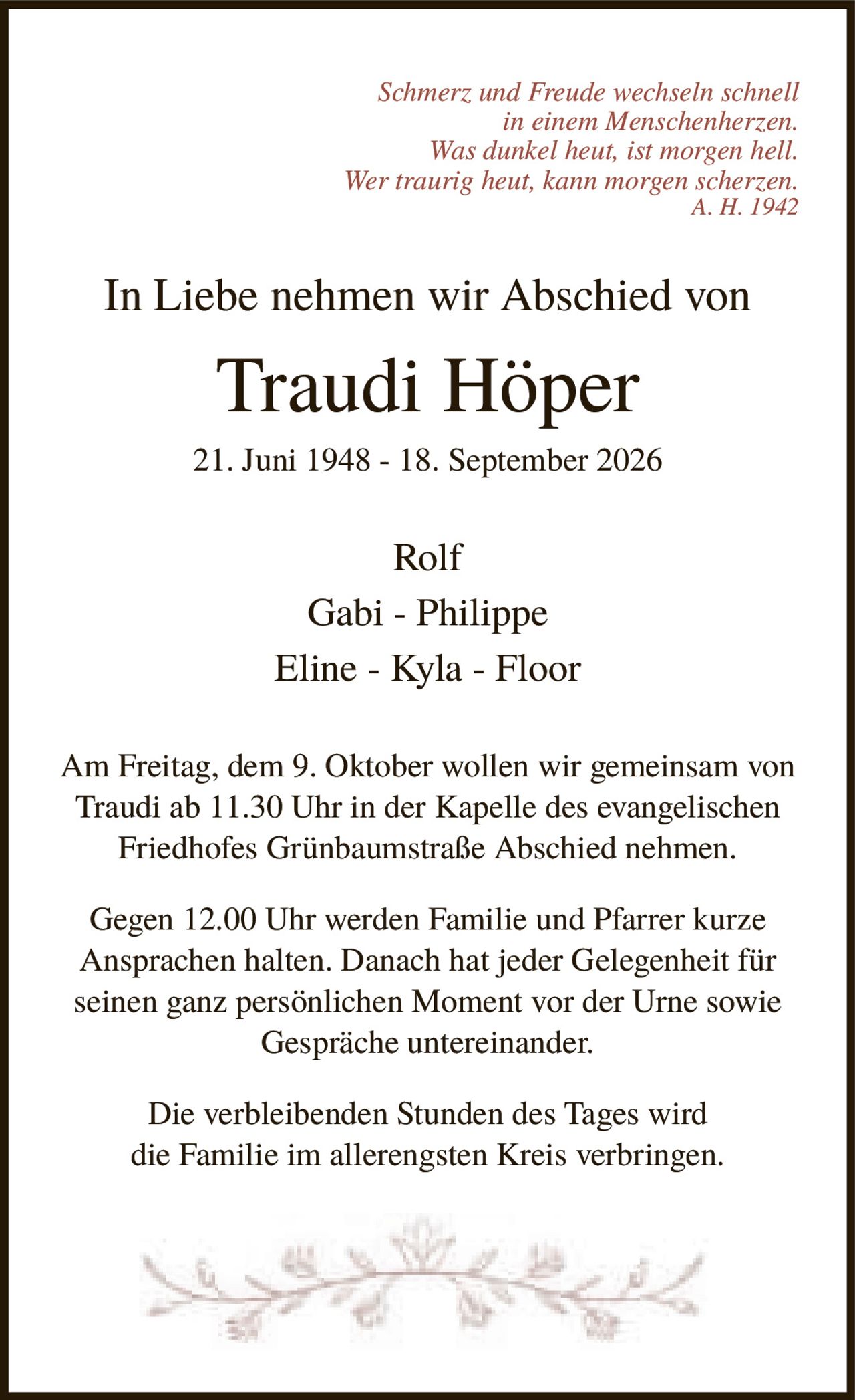 <p><i>Schmerz und Freude wechseln schnell in einem Menschenherzen. Was dunkel heut, ist morgen hell. Wer traurig heut, kann morgen scherzen. A. H. 1942</i></p><p><strong>In Liebe nehmen wir Abschied von</strong></p><p><strong>Traudi Höper</strong></p><p>21. Juni 1948 - 18. September 2026</p><p>Rolf<br>Gabi - Philippe<br>Eline - Kyla - Floor</p><p>Am Freitag, dem 9. Oktober wollen wir gemeinsam von Traudi ab 11.30 Uhr in der Kapelle des evangelischen Friedhofes Grünbaumstraße Abschied nehmen.</p><p>Gegen 12.00 Uhr werden Familie und Pfarrer kurze Ansprachen halten. Danach hat jeder Gelegenheit für seinen ganz persönlichen Moment vor der Urne sowie Gespräche untereinander.</p><p>Die verbleibenden Stunden des Tages wird die Familie im allerengsten Kreis verbringen.</p>