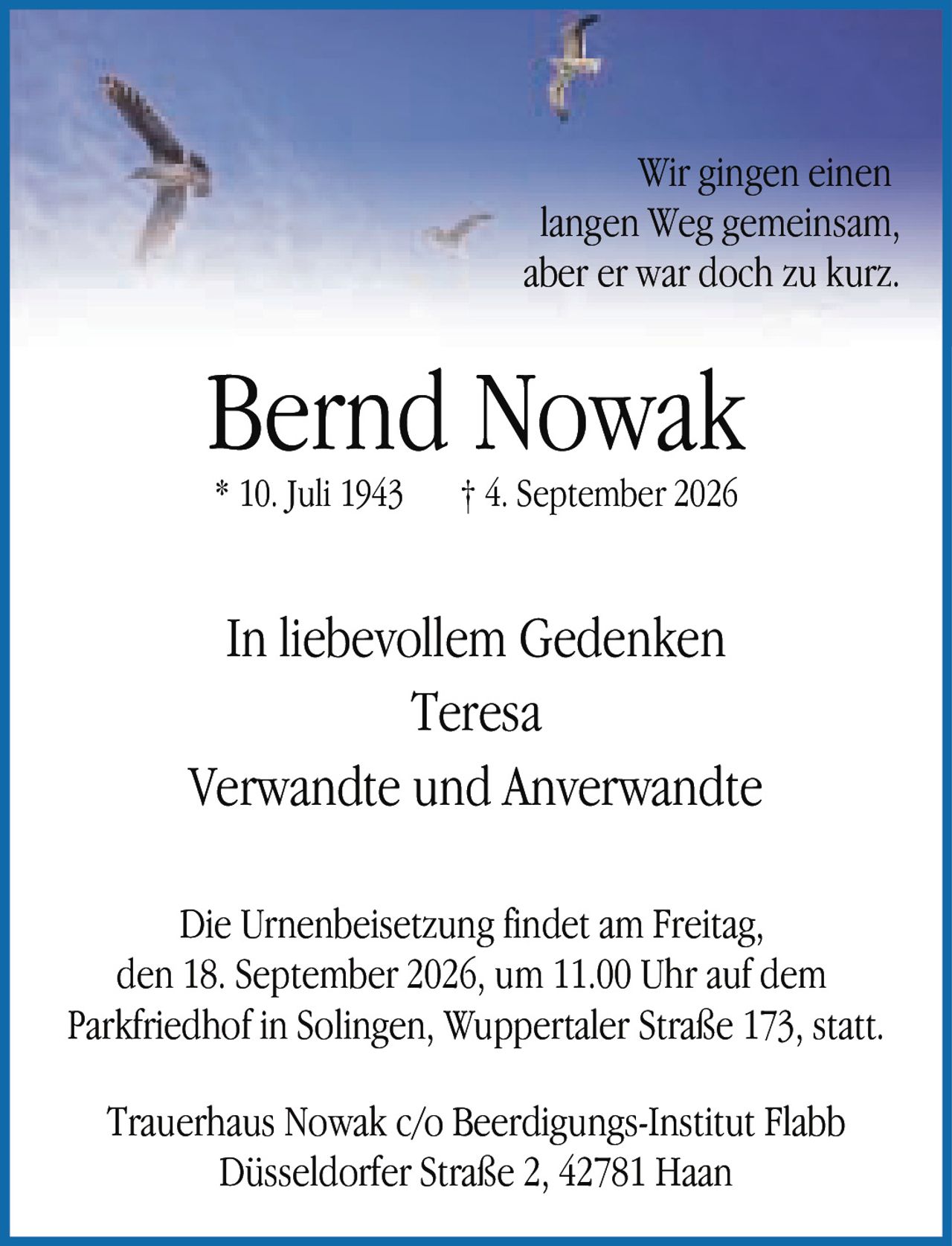 <p>Wir gingen einen langen Weg gemeinsam, aber er war doch zu kurz.</p><p>Bernd Nowak<br/>* 10. Juli 1943   † 4. September 2026</p><p>In liebevollem Gedenken<br/>Teresa<br/>Verwandte und Anverwandte</p><p>Die Urnenbeisetzung findet am Freitag, den 18. September 2026, um 11.00 Uhr auf dem Parkfriedhof in Solingen, Wuppertaler Straße 173, statt.</p><p>Trauerhaus Nowak c/o Beerdigungs-Institut Flabb<br/>Düsseldorfer Straße 2, 42781 Haan</p>