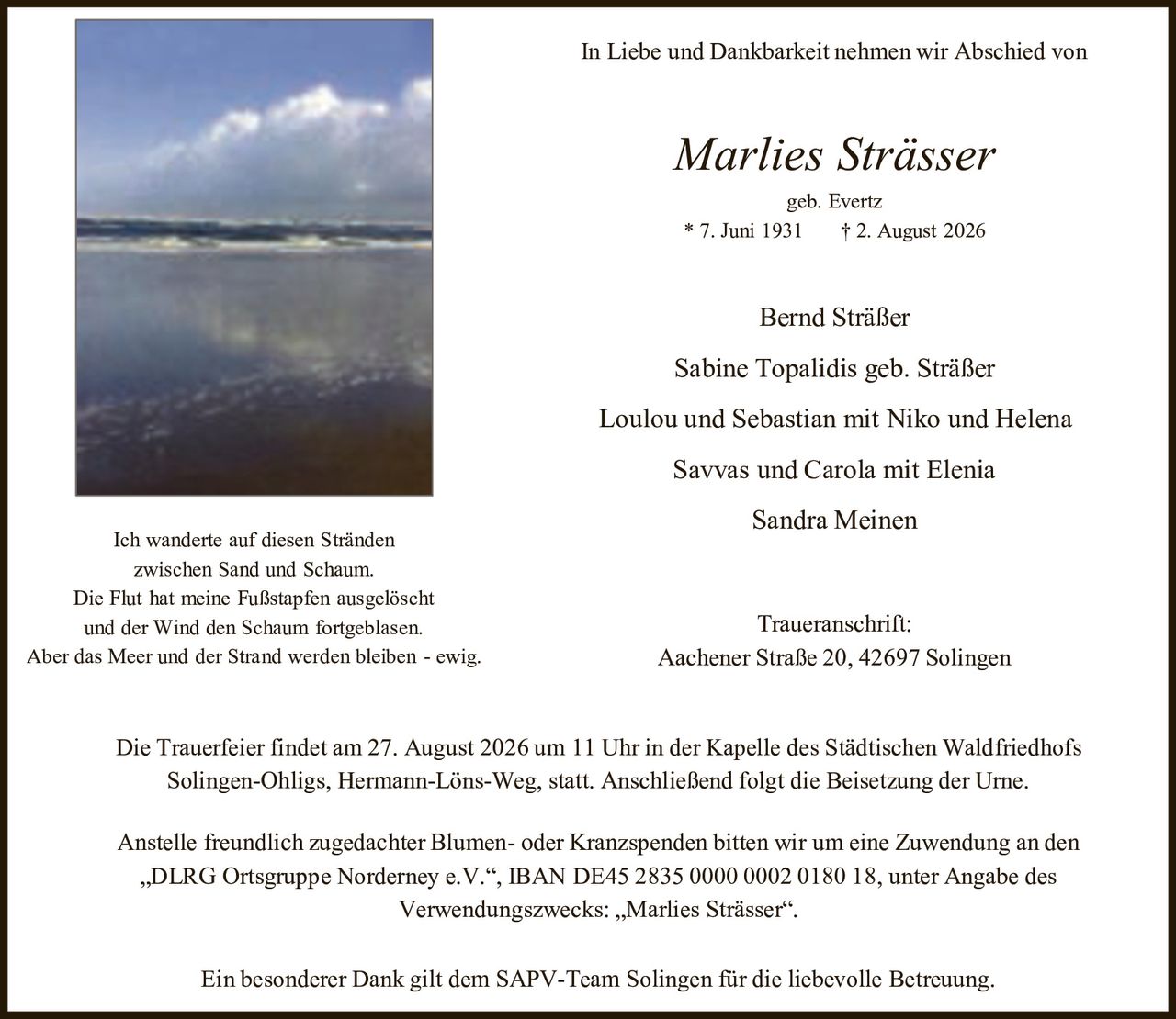 <p>In Liebe und Dankbarkeit nehmen wir Abschied von</p>

<p><strong>Marlies Strässer</strong><br/>geb. Evertz<br/>* 7. Juni 1931 † 2. August 2026</p>

<p>Bernd Stäßer<br/>Sabine Topalidis geb. Stäßer<br/>Loulou und Sebastian mit Niko und Helena<br/>Savvas und Carola mit Elenia<br/>Sandra Meinen</p>

<p>Ich wanderte auf diesen Stränden<br/>zwischen Sand und Schaum.<br/>Die Flut hat meine Fußstapfen ausgelöscht<br/>und der Wind den Schaum fortgeblasen.<br/>Aber das Meer und der Strand werden bleiben - ewig.</p>

<p>Die Trauerfeier findet am 27. August 2026 um 11 Uhr in der Kapelle des Städtischen Waldfriedhofs Solingen-Ohligs, Hermann-Löns-Weg, statt. Anschließend folgt die Beisetzung der Urne.</p>

<p>Anstelle freundlich zugedachter Blumen- oder Kranzspenden bitten wir um eine Zuwendung an den „DLRG Ortsgruppe Norderney e.V.", IBAN DE45 2835 0000 0002 0180 18, unter Angabe des Verwendungszwecks: „Marlies Strässer".</p>

<p>Ein besonderer Dank gilt dem SAPV-Team Solingen für die liebevolle Betreuung.</p>

<p><strong>Traueranschrift:</strong><br/>Aachener Straße 20, 42697 Solingen</p>