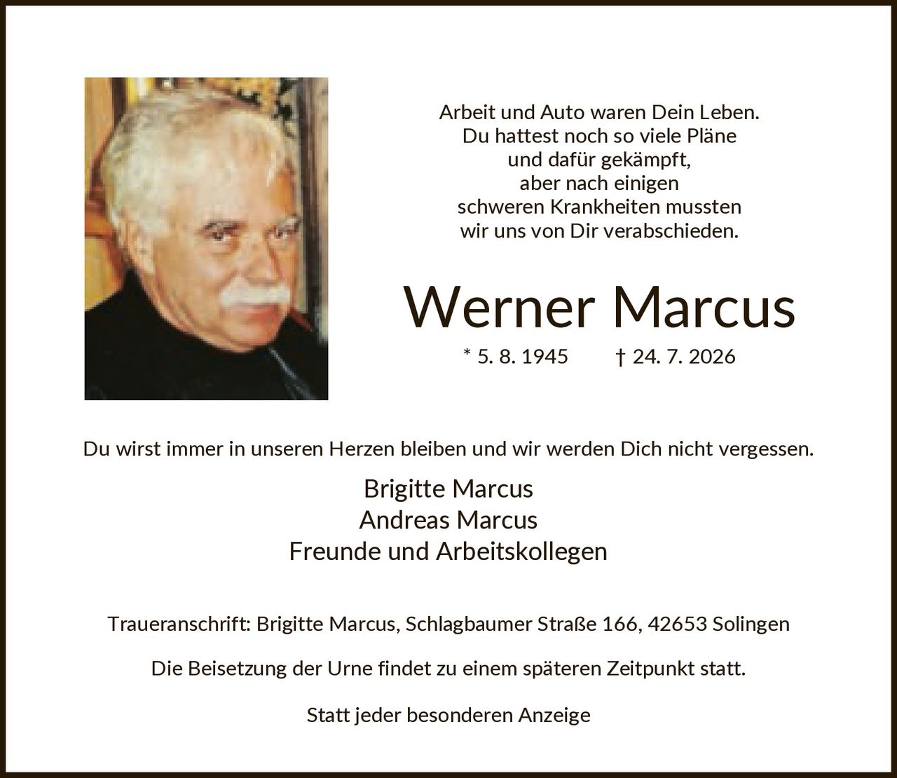 <p>Arbeit und Auto waren Dein Leben. Du hattest noch so viele Pläne und dafür gekämpft, aber nach einigen schweren Krankheiten mussten wir uns von Dir verabschieden.</p>

<p><strong>Werner Marcus</strong><br/>* 5. 8. 1945 † 24. 7. 2026</p>

<p>Du wirst immer in unseren Herzen bleiben und wir werden Dich nicht vergessen.</p>

<p>Brigitte Marcus<br/>Andreas Marcus<br/>Freunde und Arbeitskollegen</p>

<p>Traueranschrift: Brigitte Marcus, Schlagbaumer Straße 166, 42653 Solingen</p>

<p>Die Beisetzung der Urne findet zu einem späteren Zeitpunkt statt.</p>

<p>Statt jeder besonderen Anzeige</p>