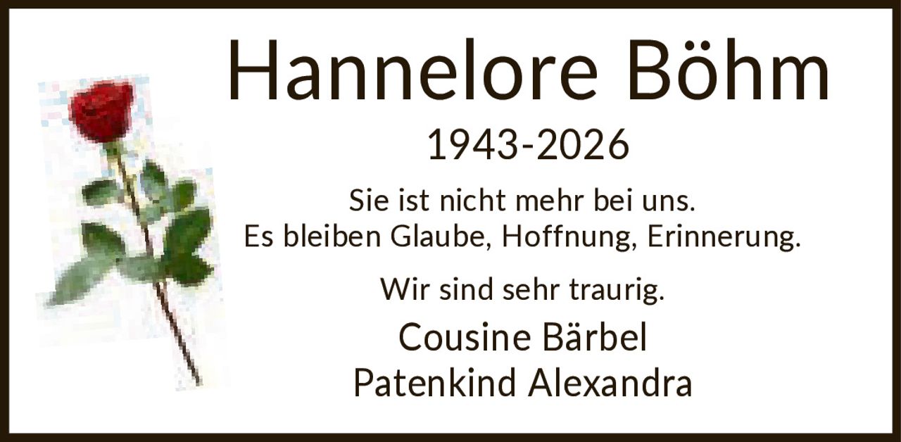 <p>Hannelore Böhm<br>1943-2026</p><p>Sie ist nicht mehr bei uns.<br>Es bleiben Glaube, Hoffnung, Erinnerung.</p><p>Wir sind sehr traurig.</p><p>Cousine Bärbel<br>Patenkind Alexandra</p>