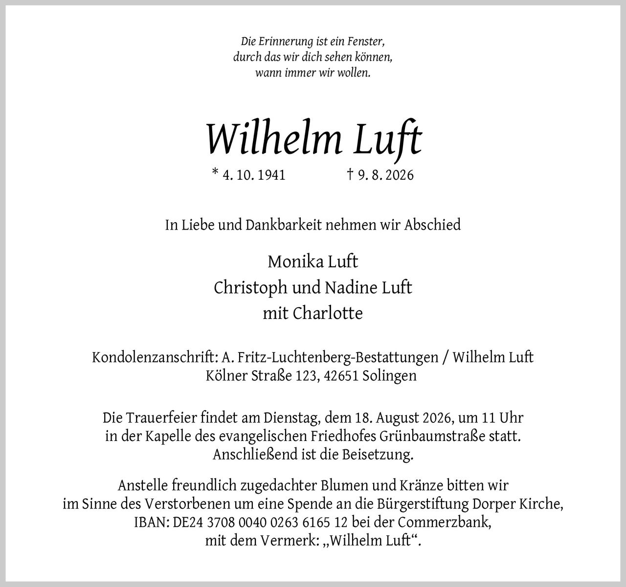 <p><i>Die Erinnerung ist ein Fenster, durch das wir dich sehen können, wann immer wir wollen.</i></p>

<p><strong>Wilhelm Luft</strong><br/>* 4. 10. 1941 † 9. 8. 2026</p>

<p>In Liebe und Dankbarkeit nehmen wir Abschied</p>

<p>Monika Luft<br/>Christoph und Nadine Luft<br/>mit Charlotte</p>

<p><strong>Kondolenzanschrift:</strong> A. Fritz-Luchtenberg-Bestattungen / Wilhelm Luft<br/>Kölner Straße 123, 42651 Solingen</p>

<p>Die Trauerfeier findet am Dienstag, dem 18. August 2026, um 11 Uhr in der Kapelle des evangelischen Friedhofes Grünbaumstraße statt. Anschließend ist die Beisetzung.</p>

<p>Anstelle freundlich zugedachter Blumen und Kränze bitten wir im Sinne des Verstorbenen um eine Spende an die Bürgerstiftung Dorper Kirche, IBAN: DE24 3708 0040 0263 6165 12 bei der Commerzbank, mit dem Vermerk: „Wilhelm Luft".</p>
