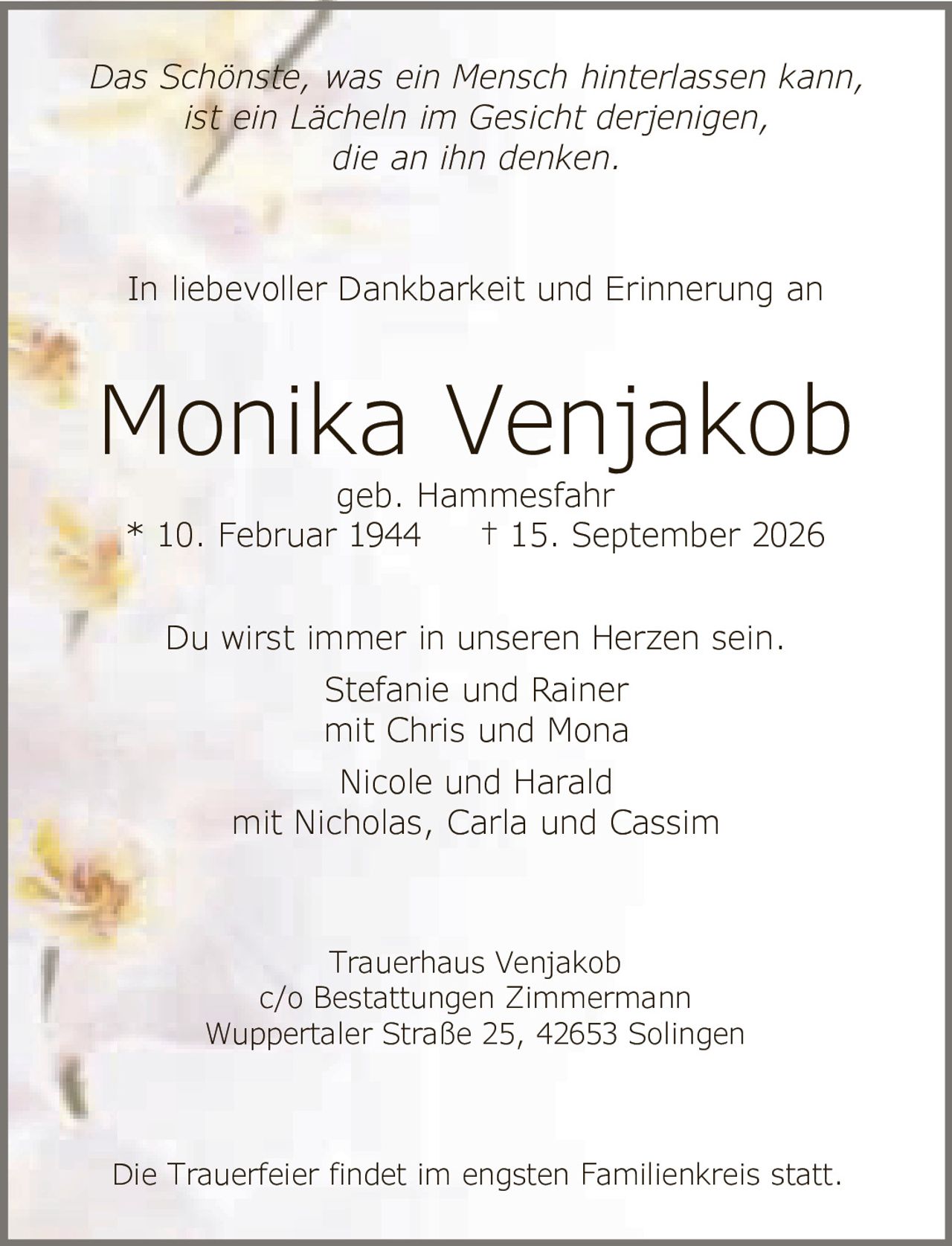 <p><i>Das Schönste, was ein Mensch hinterlassen kann,<br>ist ein Lächeln im Gesicht derjenigen,<br>die an ihn denken.</i></p><p><i>In liebevoller Dankbarkeit und Erinnerung an</i></p><p><strong>Monika Venjakob</strong><br>geb. Hammesfahr<br>* 10. Februar 1944 † 15. September 2026</p><p>Du wirst immer in unseren Herzen sein.<br>Stefanie und Rainer<br>mit Chris und Mona<br>Nicole und Harald<br>mit Nicholas, Carla und Cassim</p><p>Trauerhaus Venjakob<br>c/o Bestattungen Zimmermann<br>Wuppertaler Straße 25, 42653 Solingen</p><p>Die Trauerfeier findet im engsten Familienkreis statt.</p>