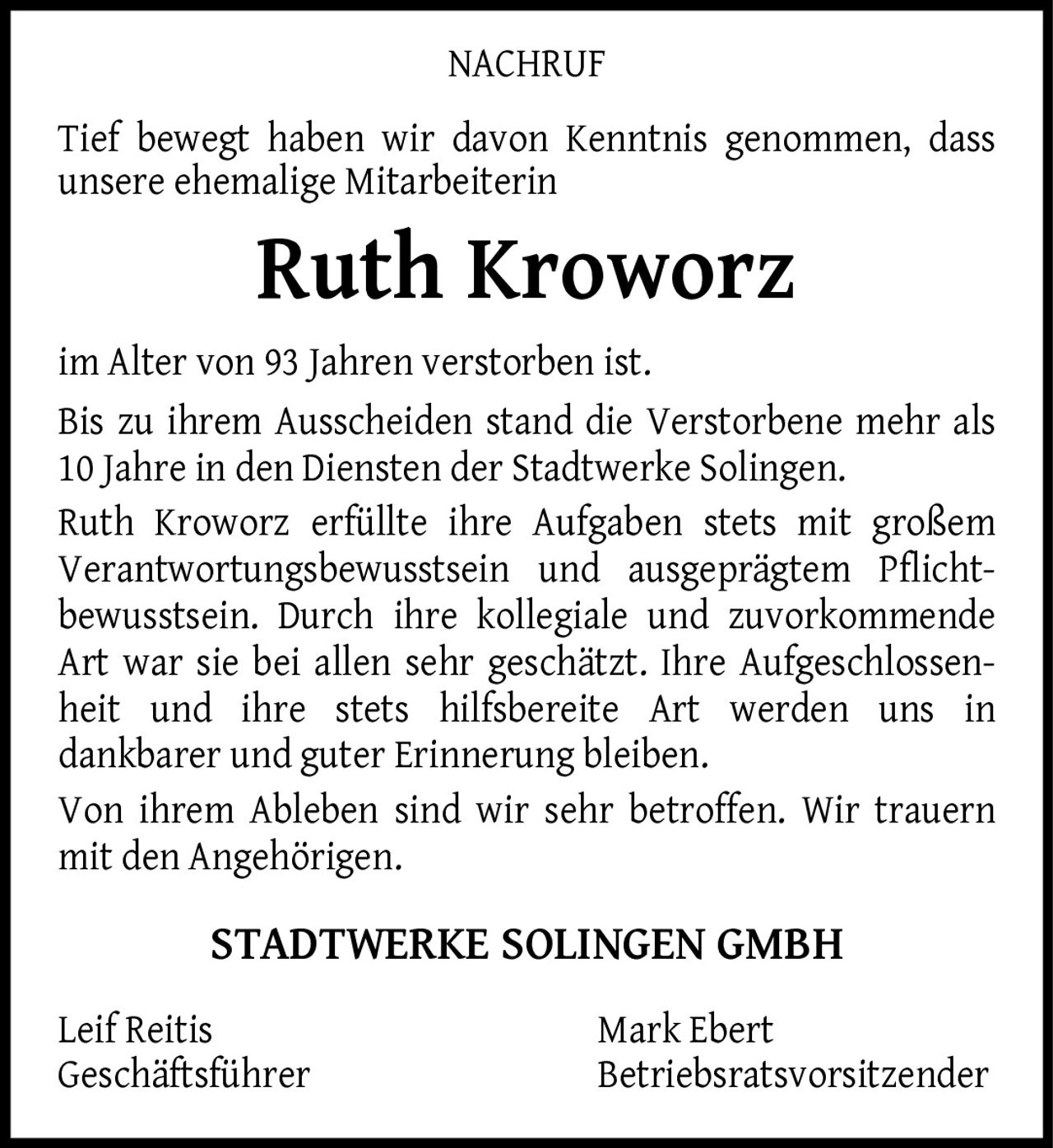 <p><strong>NACHRUF</strong></p><p>Tief bewegt haben wir davon Kenntnis genommen, dass unsere ehemalige Mitarbeiterin</p><p><strong>Ruth Kroworz</strong></p><p>im Alter von 93 Jahren verstorben ist. Bis zu ihrem Ausscheiden stand die Verstorbene mehr als 10 Jahre in den Diensten der Stadtwerke Solingen. Ruth Kroworz erfüllte ihre Aufgaben stets mit großem Verantwortungsbewusstsein und ausgeprägtem Pflicht­bewusstsein. Durch ihre kollegiale und zuvorkommende Art war sie bei allen sehr geschätzt. Ihre Aufgeschlossenheit und ihre stets hilfsbereite Art werden uns in dankbarer und guter Erinnerung bleiben. Von ihrem Ableben sind wir sehr betroffen. Wir trauern mit den Angehörigen.</p><p><strong>STADTWERKE SOLINGEN GMBH</strong></p><p>Leif Reitis<br/>Geschäftsführer</p><p>Mark Ebert<br/>Betriebsratsvorsitzender</p>