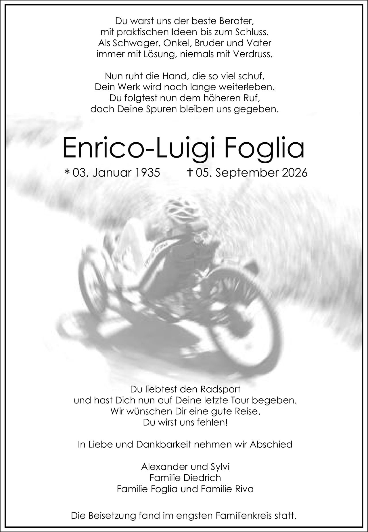 <p>Du liebtest den Radsport<br>und hast Dich nun auf Deine letzte Tour begeben.<br>Wir wünschen Dir eine gute Reise.<br>Du wirst uns fehlen!</p>

<p>In Liebe und Dankbarkeit nehmen wir Abschied</p>

<p>Alexander und Sylvi<br>Familie Diedrich<br>Familie Foglia und Familie Riva</p>

<p>Die Beisetzung fand im engsten Familienkreis statt.</p>

<p>Du warst uns der beste Berater,<br>mit praktischen Ideen bis zum Schluss.<br>Als Schwager, Onkel, Bruder und Vater<br>immer mit Lösung, niemals mit Verdruss.</p>

<p>Nun ruht die Hand, die so viel schuf,<br>Dein Werk wird noch lange weiterleben.<br>Du folgtest nun dem höheren Ruf,<br>doch Deine Spuren bleiben uns gegeben.</p>

<p>Enrico-Luigi Foglia<br>* 03. Januar 1935  † 05. September 2026</p>