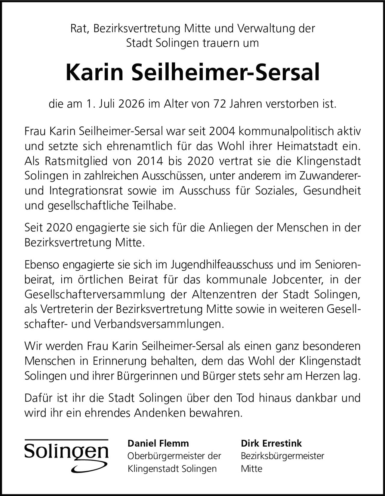 <p>Rat, Bezirksvertretung Mitte und Verwaltung der Stadt Solingen trauern um</p>

<p><strong>Karin Seilheimer-Sersal</strong></p>

<p>die am 1. Juli 2026 im Alter von 72 Jahren verstorben ist.</p>

<p>Frau Karin Seilheimer-Sersal war seit 2004 kommunalpolitisch aktiv und setzte sich ehrenamtlich für das Wohl ihrer Heimatstadt ein. Als Ratsmitglied von 2014 bis 2020 vertrat sie die Klingenstadt Solingen in zahlreichen Ausschüssen, unter anderem im Zuwanderer- und Integrationsrat sowie im Ausschuss für Soziales, Gesundheit und gesellschaftliche Teilhabe.</p>

<p>Seit 2020 engagierte sie sich für die Anliegen der Menschen in der Bezirksvertretung Mitte.</p>

<p>Ebenso engagierte sie sich im Jugendhilfeausschuss und im Seniorenbeirat, im örtlichen Beirat für das kommunale Jobcenter, in der Gesellschafterversammlung der Altenzentren der Stadt Solingen, als Vertreterin der Bezirksvertretung Mitte sowie in weiteren Gesellschafter- und Verbandsversammlungen.</p>

<p>Wir werden Frau Karin Seilheimer-Sersal als einen ganz besonderen Menschen in Erinnerung behalten, dem das Wohl der Klingenstadt Solingen und ihrer Bürgerinnen und Bürger stets sehr am Herzen lag.</p>

<p>Dafür ist ihr die Stadt Solingen über den Tod hinaus dankbar und wird ihr ein ehrendes Andenken bewahren.</p>

<p><strong>Daniel Flemm</strong><br>Oberbürgermeister der Klingenstadt Solingen</p>

<p><strong>Dirk Errestink</strong><br>Bezirksbürgermeister Mitte</p>