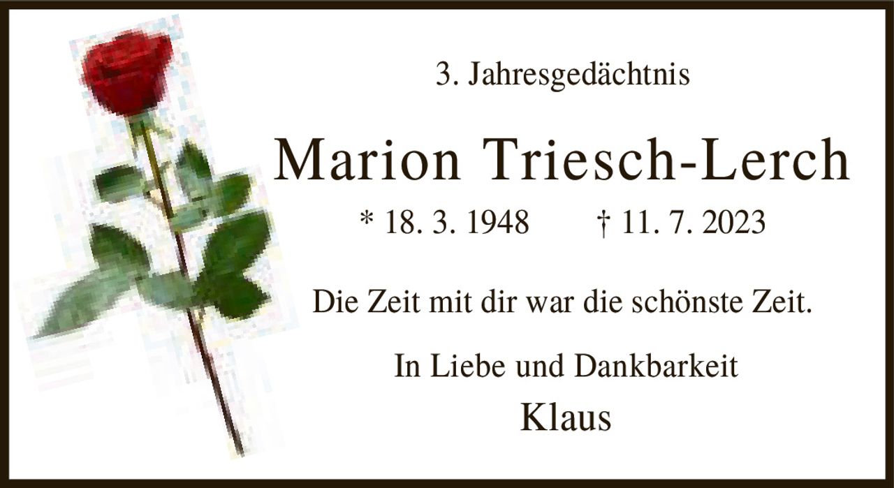 <p><strong>3. Jahresgedächtnis</strong></p><p><strong>Marion Triesch-Lerch</strong></p><p>* 18. 3. 1948  † 11. 7. 2023</p><p>Die Zeit mit dir war die schönste Zeit.</p><p>In Liebe und Dankbarkeit<br>Klaus</p>