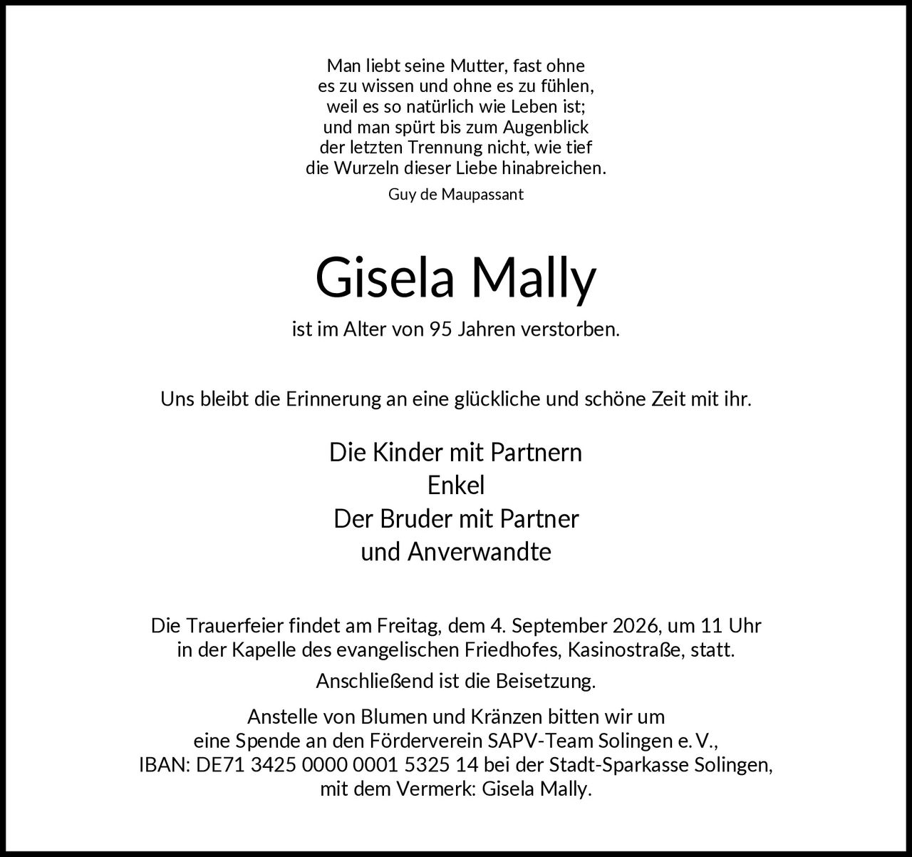 <p><i>Man liebt seine Mutter, fast ohne es zu wissen und ohne es zu fühlen, weil es so natürlich wie Leben ist; und man spürt bis zum Augenblick der letzten Trennung nicht, wie tief die Wurzeln dieser Liebe hinabreich.
<br />Guy de Maupassant</i></p>

<p><strong>Gisela Mally</strong></p>

<p>ist im Alter von 95 Jahren verstorben.</p>

<p>Uns bleibt die Erinnerung an eine glückliche und schöne Zeit mit ihr.</p>

<p>Die Kinder mit Partnern<br />Enkel<br />Der Bruder mit Partner<br />und Anverwandte</p>

<p>Die Trauerfeier findet am Freitag, dem 4. September 2026, um 11 Uhr in der Kapelle des evangelischen Friedhofes, Kasinostraße, statt. Anschließend ist die Beisetzung.</p>

<p>Anstelle von Blumen und Kränzen bitten wir um eine Spende an den Förderverein SAPV-Team Solingen e.V., IBAN: DE71 3425 0000 0001 5325 14 bei der Stadt-Sparkasse Solingen, mit dem Vermerk: Gisela Mally.</p>
