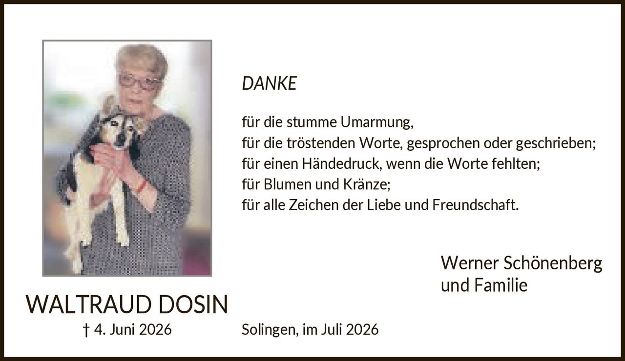 <p><strong>WALTRAUD DOSIN</strong></p>
<p>† 4. Juni 2026</p>
<p><strong>DANKE</strong></p>
<p>für die stumme Umarmung,<br/>
für die tröstenden Worte, gesprochen oder geschrieben;<br/>
für einen Händedruck, wenn die Worte fehlten;<br/>
für Blumen und Kränze;<br/>
für alle Zeichen der Liebe und Freundschaft.</p>
<p>Werner Schönenberg<br/>
und Familie</p>
<p>Solingen, im Juli 2026</p>