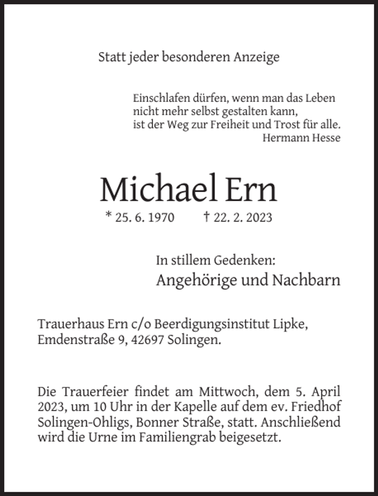 <p>Statt jeder besonderen Anzeige<br />Einschlafen dürfen, wenn man das Leben<br />nicht mehr selbst gestalten kann,<br />ist der Weg zur Freiheit und Trost für alle.<br />Hermann Hesse</p><p>Michael Ern<br />* 25. 6. 1970</p><p>† 22. 2. 2023</p><p>In stillem Gedenken:</p><p>Angehörige und Nachbarn<br />Trauerhaus Ern c/o Beerdigungsinstitut Lipke,<br />Emdenstraße 9, 42697 Solingen.</p><p>Die Trauerfeier findet am Mittwoch, dem 5. April<br />2023, um 10 Uhr in der Kapelle auf dem ev. Friedhof<br />Solingen-Ohligs, Bonner Straße, statt. Anschließend<br />wird die Urne im Familiengrab beigesetzt.</p>