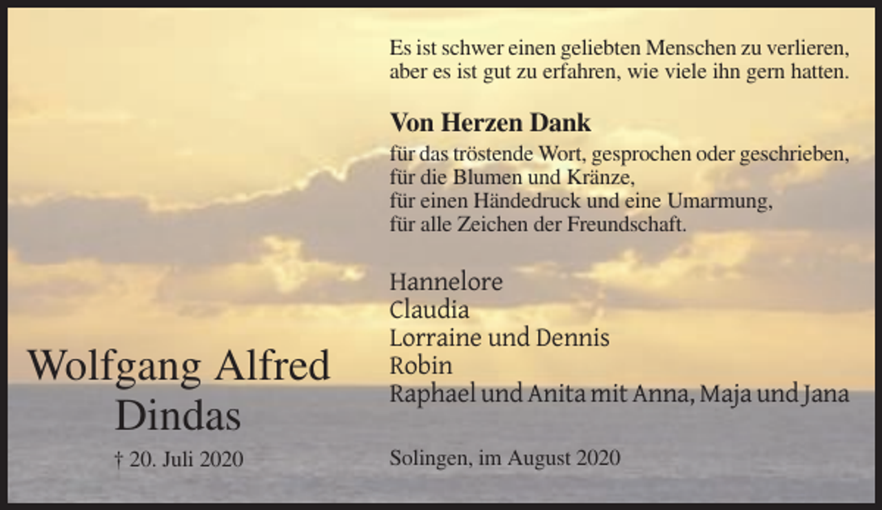 <p>Es ist schwer einen geliebten Menschen zu verlieren,<br />aber es ist gut zu erfahren, wie viele ihn gern hatten.</p><p>Von Herzen Dank<br />für das tröstende Wort, gesprochen oder geschrieben,<br />für die Blumen und Kränze,<br />für einen Händedruck und eine Umarmung,<br />für alle Zeichen der Freundschaft.</p><p>Wolfgang Alfred<br />Dindas<br />† 20. Juli 2020</p><p>Hannelore<br />Claudia<br />Lorraine und Dennis<br />Robin<br />Raphael und Anita mit Anna, Maja und Jana<br />Solingen, im August 2020</p>