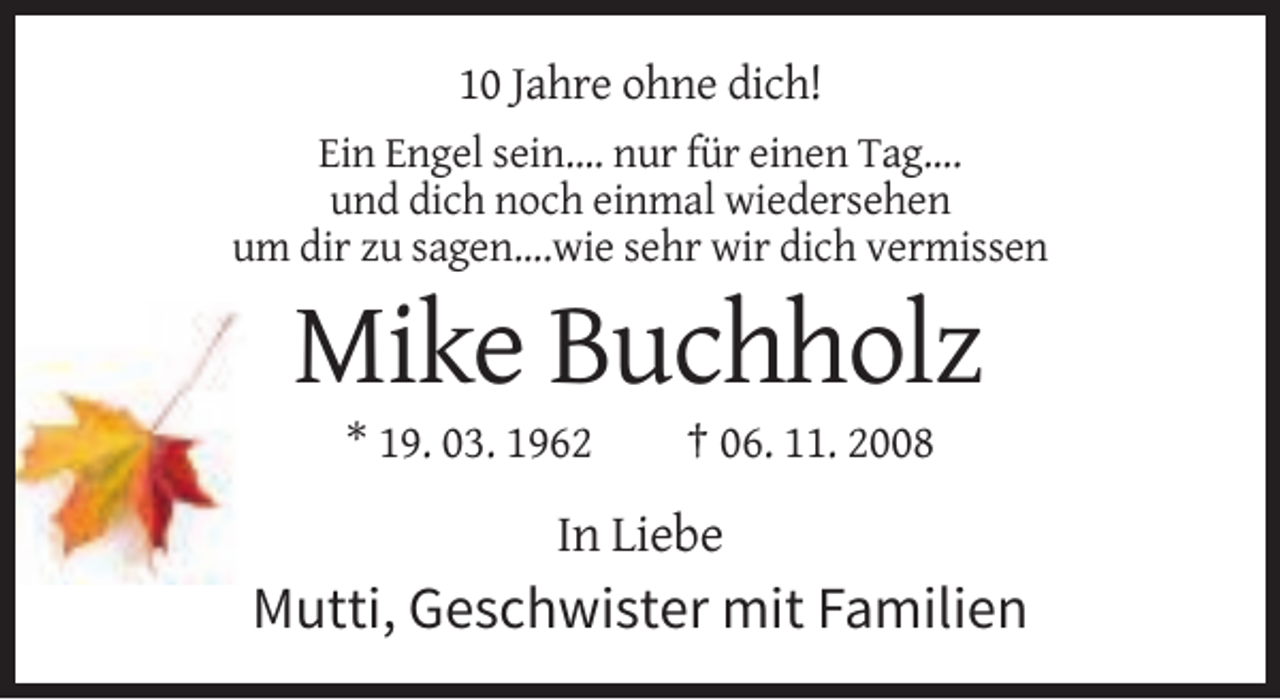 <p>10 Jahre ohne dich!<br />Ein Engel sein.... nur für einen Tag....<br />und dich noch einmal wiedersehen<br />um dir zu sagen....wie sehr wir dich vermissen</p><p>Mike Buchholz<br />* 19. 03. 1962</p><p>† 06. 11. 2008</p><p>In Liebe</p><p>Mutti, Geschwister mit Familien</p>