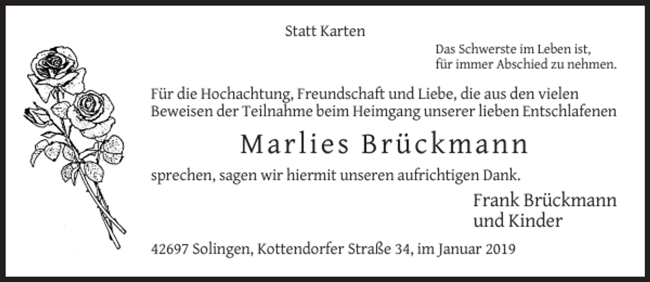 <p>Statt Karten<br />Das Schwerste im Leben ist,<br />für immer Abschied zu nehmen.</p><p>Für die Hochachtung, Freundschaft und Liebe, die aus den vielen<br />Beweisen der Teilnahme beim Heimgang unserer lieben Entschlafenen</p><p>Ma rlie s B rü c k m a n n<br />sprechen, sagen wir hiermit unseren aufrichtigen Dank.</p><p>Frank Brückmann<br />und Kinder<br />42697 Solingen, Kottendorfer Straße 34, im Januar 2019</p>