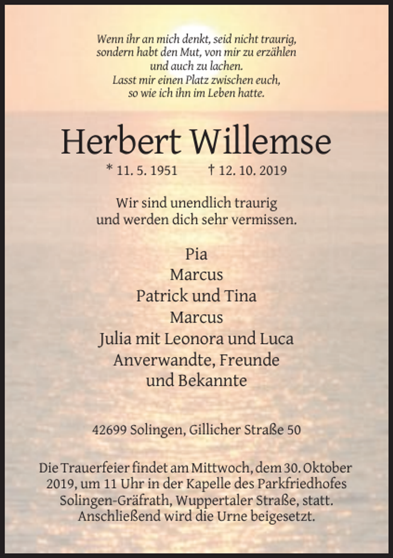<p>Wenn ihr an mich denkt, seid nicht traurig,<br />sondern habt den Mut, von mir zu erzählen<br />und auch zu lachen.<br />Lasst mir einen Platz zwischen euch,<br />so wie ich ihn im Leben hatte.</p><p>Herbert Willemse<br />* 11. 5. 1951</p><p>† 12. 10. 2019</p><p>Wir sind unendlich traurig<br />und werden dich sehr vermissen.</p><p>Pia<br />Marcus<br />Patrick und Tina<br />Marcus<br />Julia mit Leonora und Luca<br />Anverwandte, Freunde<br />und Bekannte<br />42699 Solingen, Gillicher Straße 50<br />Die Trauerfeier findet am Mittwoch, dem 30. Oktober<br />2019, um 11 Uhr in der Kapelle des Parkfriedhofes<br />Solingen-Gräfrath, Wuppertaler Straße, statt.<br />Anschließend wird die Urne beigesetzt.</p>