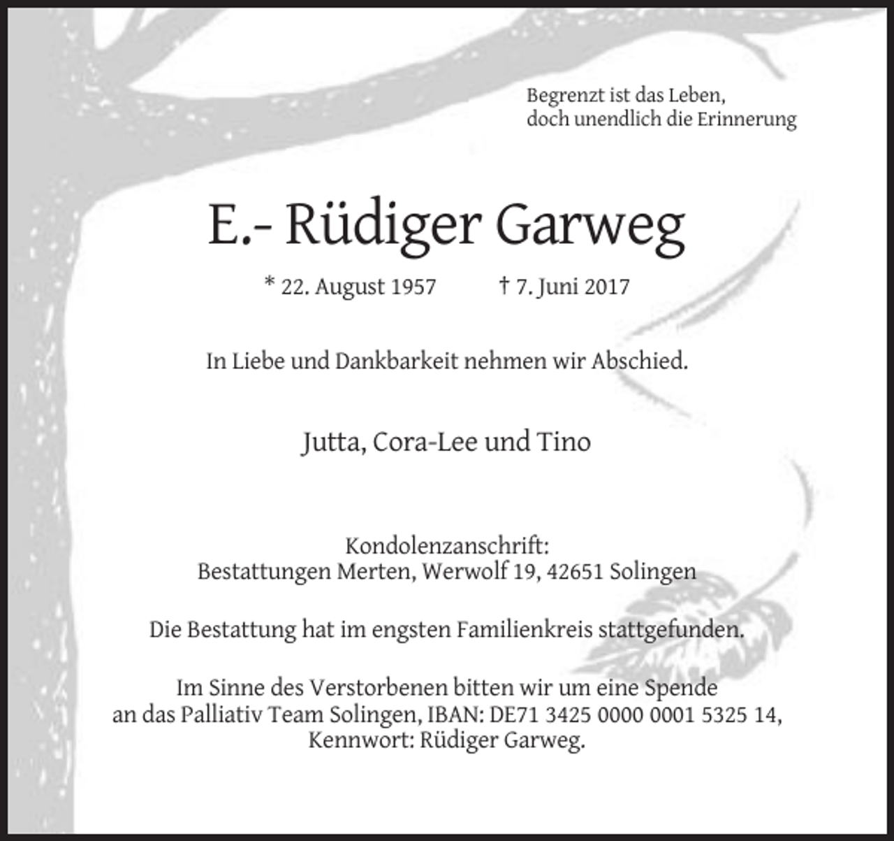 <p>Begrenzt ist das Leben,<br />doch unendlich die Erinnerung</p><p>E.- Rüdiger Garweg<br />* 22. August 1957</p><p>† 7. Juni 2017</p><p>In Liebe und Dankbarkeit nehmen
 wir Abschied.</p><p>Jutta, Cora-Lee und Tino</p><p>Kondolenzanschrift:<br />Bestattungen Merten, Werwolf 19, 42651 Solingen<br />Die Bestattung hat im engsten Familienkreis stattgefunden.<!--filtered-->Im Sinne des Verstorbenen bitten wir um eine Spende<br />an das Palliativ Team Solingen, IBAN: DE71 3425 01 5325 14,<br />Kennwort: Rüdiger Garweg.</p>