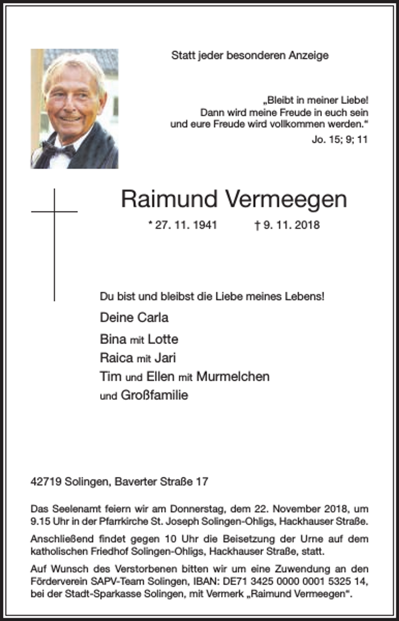 <p>Statt jeder besonderen Anzeige</p><p>„Bleibt in meiner Liebe!<br />Dann wird meine Freude in euch sein<br />und eure Freude wird vollkommen werden.“<br />Jo. 15; 9; 11</p><p>Raimund Vermeegen<br />* 27. 11. 1941</p><p>† 9. 11. 2018</p><p>Du bist und bleibst die Liebe meines Lebens!</p><p>Deine Carla<br />Bina mit Lotte<br />Raica mit Jari<br />Tim und Ellen mit Murmelchen<br />und Großfamilie</p><p>42719 Solingen, Baverter Straße 17<br />Das Seelenamt feiern wir am Donnerstag, dem 22. November 2018, um<br />9.15 Uhr in der Pfarrkirche St. Joseph Solingen-Ohligs, Hackhauser Straße.<br />Anschließend findet gegen 10 Uhr die Beisetzung der Urne auf dem<br />katholischen Friedhof Solingen-Ohligs, Hackhauser Straße, statt.<br />Auf Wunsch des Verstorbenen bitten wir um eine Zuwendung an den<br />Förderverein SAPV-Team Solingen, IBAN: DE71 3425 01 5325 14,<br />bei der Stadt-Sparkasse Solingen, mit Vermerk „Raimund Vermeegen“.</p>