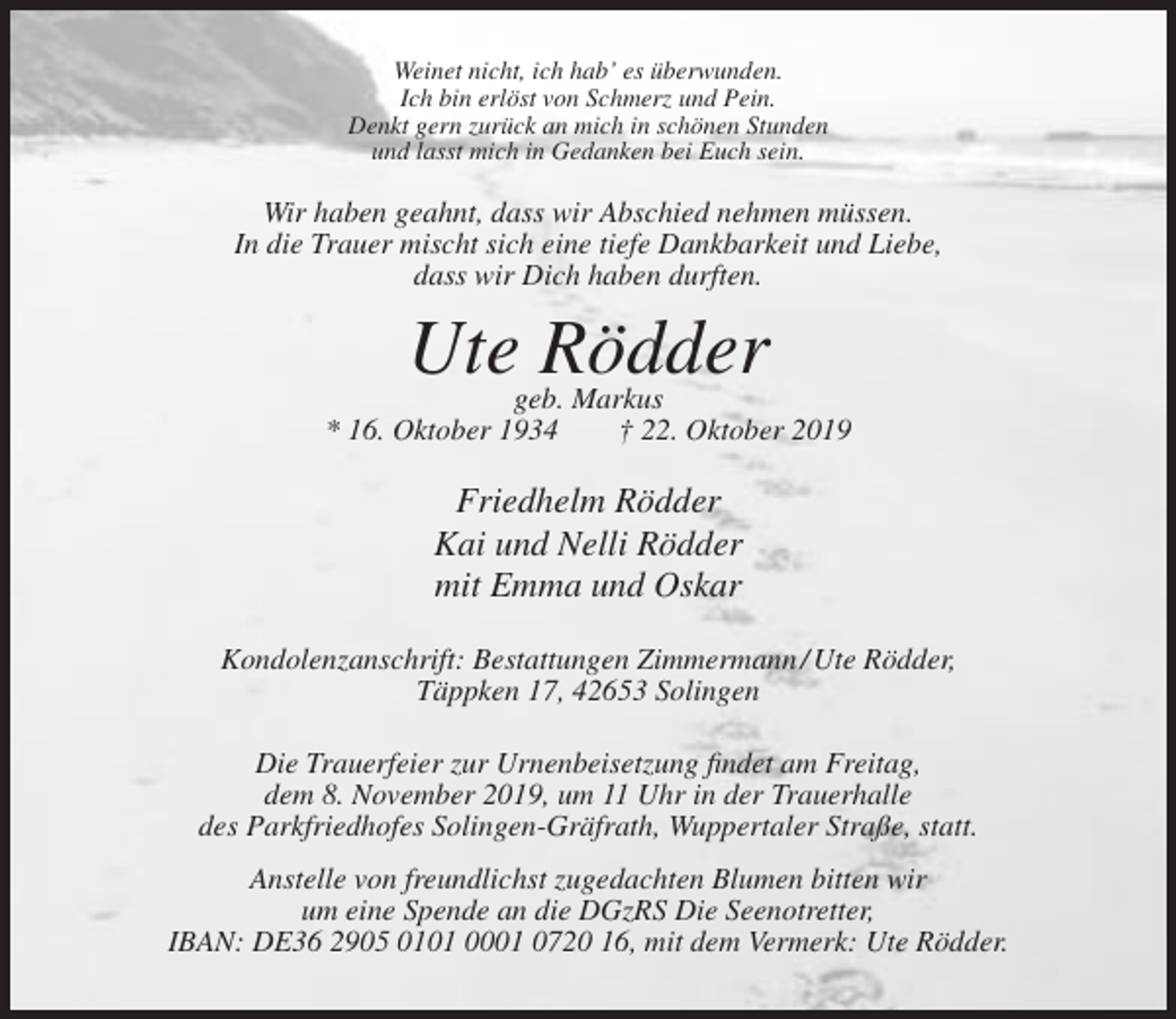 <p>Weinet nicht, ich hab’ es überwunden.<br />Ich bin erlöst von Schmerz und Pein.<br />Denkt gern zurück an mich in schönen Stunden<br />und lasst mich in Gedanken bei Euch sein.</p><p>Wir haben geahnt, dass wir Abschied nehmen müssen.<br />In die Trauer mischt sich eine tiefe Dankbarkeit und Liebe,<br />dass wir Dich haben durften.</p><p>Ute Rödder</p><p>geb. Markus<br />* 16. Oktober 1934<br />† 22. Oktober 2019</p><p>Friedhelm Rödder<br />Kai und Nelli Rödder<br />mit Emma und Oskar<br />Kondolenzanschrift: Bestattungen Zimmermann / Ute Rödder,<br />Täppken 17, 42653 Solingen<br />Die Trauerfeier zur Urnenbeisetzung findet am Freitag,<br />dem 8. November 2019, um 11 Uhr in der Trauerhalle<br />des Parkfriedhofes Solingen-Gräfrath, Wuppertaler Straße, statt.<br />Anstelle von freundlichst zugedachten Blumen bitten wir<br />um eine Spende an die DGzRS Die Seenotretter,<br />IBAN: DE36 2905 0101 0001 0720 16, mit dem Vermerk: Ute Rödder.</p>