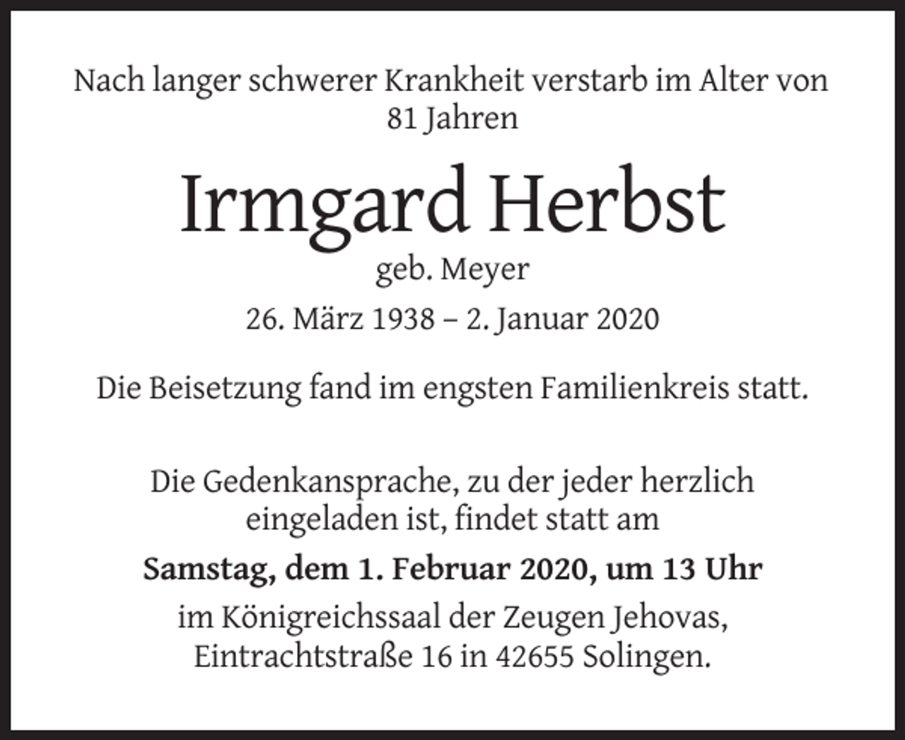 <p>Nach langer schwerer Krankheit verstarb im Alter von<br />81 Jahren</p><p>Irmgard Herbst<br />geb. Meyer<br />26. März 1938 – 2. Januar 2020<br />Die Beisetzung fand im engsten Familienkreis statt.<br />Die Gedenkansprache, zu der jeder herzlich<br />eingeladen ist, findet statt am<br />Samstag, dem 1. Februar 2020, um 13 Uhr<br />im Königreichssaal der Zeugen Jehovas,<br />Eintrachtstraße 16 in 42655 Solingen.</p>